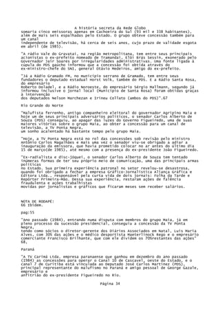 A história secreta da Rede Globo
somaria cinco emissoras apenas em Cachoeira do Sul (93 mil e 338 habitantes),
além de mais seis espalhadas pelo Estado. O grupo obteve concessão também para
um canal
independente de televisão, há cerca de seis anos, cujo prazo de validade esgota
em abril (de 1985).
"A rádio Vale do Gravataí, na região metropolitana, tem entre seus principais
acionistas o ex-prefeito nomeado de Tramandai, Elói Brás Sessin, exonerado pelo
Governador Jair Soares por irregularidades administrativas. Uma fonte ligada à
cúpula do PDS gaúcho informou que a concessão foi obtida através do
ex-ministro-chefe do SNI, general Otávio Medeiros, amigo do ex-prefeito.
"Já a Rádio Gramado FM, no município serrano de Gramado, tem entre seus
fundadores o deputado estadual Horst Volk, também do PDS. E a Rádio Santa Rosa,
do empresário
Roberto Doladel, e a Rádio Noroeste, do empresário Sérgio Mallmann, segundo já
informou inclusive o jornal local (Município de Santa Rosa) foram obtidas graças
à intervenção
dos deputados Nelson Marchezan e Irineu Collato (ambos do PDS)".67
Rio Grande do Norte
"Malufista ferrenho, antigo companheiro eleitoral do governador Agripino Maia e
hoje um de seus principais adversários políticos, o senador Carlos Alberto de
Souza (PDS) conseguiu, ao apagar das luzes do Governo Figueiredo, uma de suas
maiores vitórias sobre o grupo Maia, ao obter a concessão para um canal de
televisão, a TV Ponta Negra,
um sonho acalentado há bastante tempo pelo grupo Maia.
"Hoje, a TV Ponta Negra está no rol das concessões sob revisão pelo ministro
Antônio Carlos Magalhães e mais uma vez o senador viu-se obrigado a adiar a
inauguração da emissora, que havia prometido colocar no ar antes do último dia
15 de março(de 1985), até mesmo com a presença do ex-presidente João Figueiredo.
"Ex-radialista e disc-jóquei, o senador Carlos Alberto de Souza tem tentado
inúmeras formas de ter seu próprio meio de comunicação, uma das principais armas
políticas
no Estado. Sua primeira experiência patronal no setor revelou-se desastrosa,
quando foi obrigado a fechar a empresa Gráfico-Jornalística Aliança Gráfica e
Editora Ltda., responsável pela curta vida de dois jornais: Folha da Tarde e
Repórter Primeira-Mão. Dessa sua experiência, restaram ações de falência
fraudulenta e ações trabalhistas
movidas por jornalistas e gráficos que ficaram meses sem receber salários.

NOTA DE RODAPÉ:
66 Ibidem.
pag:55
"Ano passado (1984), entrando numa disputa com membros do grupo Maia, já em
pleno processo da sucessão presidencial, conseguiu a concessão da TV Ponta
Negra,
tendo como sócios o diretor-gerente dos Diários Associados em Natal, Luís Maria
Alves, com 30% das ações e o médico desportista Maeterlinock Rego e o empresário
comerciante Francisco Brilhante, que com ele dividem os 70%restantes das ações"
68,
Paraná
"A TV Carimá Ltda. empresa paranaense que ganhou em dezembro do ano passado
(1984) as concessões para operar o Canal 10 de Cascavel, oeste do Estado, e o
canal 7 de Curitiba está vinculada ao Deputado José Carlos Martinez (PDS),
principal representante do malufismo no Paraná e amigo pessoal de George Gazale,
empresário e
anfitrião do ex-presidente Figueiredo no Rio.
Página 34

 