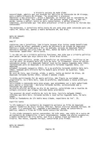 A história secreta da Rede Globo
naturalidade, admitiu que sua atuação foi decisiva na concessão da OM Piranga,
para a Rádio Difusora de Piranga. 'Eu encaminhei o processo:
emprestei o meu prestígio', disse o deputado, ao revelar que os vencedores da
concessão de Piranga, sua cidade natal, são pessoas amigas suas. 'A meu ver,
porém, venceu o edital, entre os dois concorrentes, a melhor proposta',
completou, assinalando que 'não deve prevalecer critério político na revisão das
concessões'
"Em Barbacena, o jornalista Hélio Costa há uns sete anos pede concessão para uma
rádio FM. Desta vez, apenas a Rádio Barbacena OM, dos Bias,

NOTA DE RODAPÉ:
69 Ibidem.
pag:57
concorreu com o jornalista. Com Crispim Jacques Bias Fortes sendo beneficiado
pelo Acordo de Minas, ganhando a pasta da Secretaria de Estado de Segurança
Pública e tendo entrado para o PFL, os Andrada, através do deputado federal
Bonifácio Andrada (ex-vice-líder do PDS), donos da Rádio Correio da Serra,
resolveram 'apadrinhar' Hélio Costa.
"- Eu não sei se o critério político funcionou. Mas acho que o critério político
deve pesar, mesmo que seja contra mim - disse Bias Fortes.
"O maior peso político, porém, para beneficiar um concorrente, verificou-se em
Juiz de Fora, na disputa pela 17V Juiz de Fora- TV Tiradentes. Entre os sóciosvencedores estão: 1) o deputado federal José Carlos Raposo Fagundes Neto (PDS),
representado pelo ex-deputado e ex-secretário Fernando Fagundes Neto; 2)o
deputado
estadual Fernando Junqueira (PDS); 3) o ex-prefeito Fernando Antônio Meio Reis
(PDS), nomeado pelo ministro Murilo Badaró para diretor da Açominas. Todos
políticos
de Juiz de Fora, que tiveram, ainda, o apoio, junto ao Dentei de Minas, do
deputado Fernando Rainho (PDS), votado n amesma cidade.
"A minha participação foi de apoio político. Não figuro na sociedade como
proprietário. Eu e Meio Reis, como ex-prefeito, emprestamos o nosso prestígio
político,
solicitando a concessão para esse grupo, que entendemos ser o mais gabaritado
para operar a televisão - declarou Fernando Rainho, acrescentando que a
concessão foi publicada
no Diário Oficial da União no dia 15 de janeiro, coincidindo com a reunião do
colégio eleitoral que elegeu Tancredo Neves presidente.
"Um assessor do atual prefeito de Juiz de Fora, Tarcísio Delgado (PMDB),
informou que Meio Reis, Fernando Rainho e José Carlos Fagundes Neto, há mais
tempo,
foram os fundadores da 17V Rádio Nova Cidade, repetidora da TVE". 70.
Espírito Santo
"A 17V Sombrasil de Cachoeiro do Itapemirim pertence ao filho do Deputado
Federal Teodorico de Assis Ferraço (PDS-ES), Marcus Vinícius Resende Ferraço, de
22 anos. E a concessão foi, segundo o parlamentar, ganha em concorrência
pública, embora a firma do filho tenha concorrido sozinha.
"E ele ainda conseguiu outras concessões: há três anos, uma rádio FM e outra AM
em Cachoeiro do Itapernirim. E mais recentemente, também com efeito suspensivo,
a Rádio Sornbrasil de Vila Velha, que fica a apenas treze quilômetros de
Vitória. Mas nessa, segundo Ferraço, concorreram oito firmas.

NOTA DE RODAPÉ:
70 Ibidem.
Página 36

 