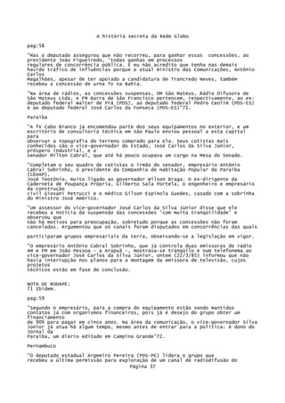 A história secreta da Rede Globo
pag:58
"Mas o deputado assegurou que não recorreu, para ganhar essas concessões, ao
presidente João Figueiredo, 'todas ganhas em processos
regulares de concorrência pública. E eu não acredito que tenha nas demais
havido tráfico de influências porque o atual ministro das Comunicações, Antônio
Carlos
Magalhães, apesar de ter apoiado a candidatura de Trancredo Neves, também
recebeu a concessão de urna TV na Bahia.
"Na área de rádios, as concessões suspensas, OM São Mateus, Rádio Difusora de
São Mateus Ltda. e FM Barra de São Francisco pertencem, respectivamente, ao exdeputado federal Walter de Prá (PDS), ao deputado federal Pedro Ceolim (PDS-ES)
e ao deputado federal José Carlos da Fonseca (PDS-ES)"71.
Paraíba
"A TV Cabo Branco já encomendou parte dos seus equipamentos no exterior, e um
escritório de consultoria técnica em São Paulo enviou pessoal a esta capital
para
observar a topografia do terreno comprado para ela. Seus cotistas mais
conhecidos são o vice-governador do Estado, José Carlos da Silva Júnior,
próspero industrial, e o
senador Milton Cabral, que até há pouco ocupava um cargo na Mesa do Senado.
"Completam o seu quadro de cotistas o irmão do senador, empresário Antônio
Cabral Sobrinho, o presidente da Companhia de Habitação Popular da Paraíba
(CEHAP),
José Teotônio, muito ligado ao governador Wilson Braga. O ex-dirigente da
Caderneta de Poupança Própria, Gilberto Sala Portela, o engenheiro e empresário
da construção
civil Giovani Petrucci e o médico Gilson Espínola Guedes, casado com a sobrinha
do Ministro José Américo.
"Um assessor do vice-governador José Carlos da Silva Júnior disse que ele
recebeu a notícia da suspensão das concessões 'com muita tranqüilidade' e
observou que
não há motivos para preocupação, sobretudo porque as concessões não foram
canceladas. Argumentou que os canais foram disputados em concorrências das quais
participaram grupos empresariais da terra, observando-se a legislação em vigor.
"O empresário Antônio Cabral Sobrinho, que já controla duas emissoras de rádio
AM e FM em João Pessoa - a Arapuã -, mostrava-se tranqüilo e num telefonema ao
vice-governador José Carlos da Silva Júnior, ontem (22/3/85) informou que não
havia interrupção nos planos para a montagem da emissora de televisão, cujos
projetos
técnicos estão em fase de conclusão.
NOTA DE RODAPÉ:
71 Ibidem.
pag:59
"Segundo o empresário, para a compra do equipamento estão sendo mantidos
contatos já com organismos financeiros, pois já é desejo do grupo obter um
financiamento
de 90% para pagar em cinco anos. Na área da comunicação, o vice-governador Silva
Júnior já atua há algum tempo, mesmo antes de entrar para a política: é dono do
Jornal da
Paraíba, um diário editado em Campina Grande"72.
Pernambuco
"O deputado estadual Argemiro Pereira (PDS-PE) lidera o grupo que
recebeu a última permissão para exploração de um canal de radiodifusão do
Página 37

 