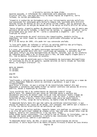 A história secreta da Rede Globo
Governo passado. A informação foi comprovada pelo deputado Inocêncio
Oliveira (PFL-PE), com base política na mesma região de Argermiro, Serra
Talhada, no sertão pernambucano.
"Argemiro é conhecido em Pernambuco pela sua intransigente posição malufista.
Sua concessão foi outorgada pela Portaria número 126, assinada pelo ministro
Haroldo Correa de Mattos no dia 15 de março último (1985), que se apressou em
mandá-lo publicar na edição do mesmo dia 15 de março no Diário Oficial da União.
"Nessa disputa, Argemiro ganhou do deputado Inocêncio Oliveira, que já opera uma
emissora OM em Serra Talhada, a Rádio Voz do Sertão, e, segundo acredita, teria
prioridade para um canal de FM - corno o concedido a Argemiro - por 'já ter
tradição no setor'.
"Com a determinação do atual ministro das Comunicações, Antônio Carlos
Magalhães, em rever todas as concessões e permissões efetuadas no período de
outubro de
84 a 15 de março de 1985, ele pode ter sua concessão anulada.
"A luta pelo poder de informar e influir na opinião pública não privilegia,
entretanto, políticos simpáticos ao candidato do PDS.
É o caso, por exemplo, da Rádio Guararapes Metropolitana FM, entregue ao grupo
do deputado Geraldo Meio (PFL-PE). Localizada em Jaboatão, a emissora tem
tudo para influir na área metropolitana do Recife. Geraldo, que já foi prefeito
de Jaboatão pelo PMDB e de lá migrou para o PDS, de onde seguiu viagem para o
PFL, tem evidentes interesses no assunto.
"A portaria que dá permissão para o funcionamento da Guararapes Metropolitana
foi assinada no dia 22 de janeiro, quando Geraldo já havia votado em Tancredo
Neves, no Colégio Eleitoral" 73.
NOTA DE RODAPÉ:
72 Ibidem.
73 Ibidem.
pag:60
São Paulo
"Analisando a relação de emissoras do Estado de São Paulo encontra-se o nome de
vários deputados federais entre os cotistas e gerentes. O que é uma
irregularidade,
para dizer o mínimo, já que o artigo 34 da Constituição Federal diz que
deputados e senadores não podem firmar ou manter contrato com pessoa de direito
público, desde a expedição do diploma.
"Essa proibição não é do conhecimento do deputado Federal Jorge
Maluly Neto, 54, pedessista que votou em Tancredo Neves e aparece nos
documentos oficiais do Dentel como sócio de três emissoras: Rádio Cidade de
Araçatuba, Rádio Jóia de Adamantina e Rádio Líder do Vale. A esposa dele,
Terezinha de Faria Maluly, está relacionada como sócia da Rádio Centro
América e o filho, Jorge de Faria Maluly, na Rádio Clube de Mirandópolis.
"O deputado Maluly Neto diz que não sabia da proibição constitucional, e que
entrou no negócio por causa de um amigo, Jair Sanzone, mas admite que a esposa e
o filho são sócios minoritários em emissoras de rádio.
"'Fui portador de muitos pedidos. Naquele tempo, era modismo se conseguir rádios
e eu tive de participar também de alguma coisa. Mas não acho normal esse tipo de
negócio. Deveria ter concorrência. E eu vou mais longe:
estão dando muitas concessões, isso aniquila com as rádios já instaladas, com os
que não têm tanto poder econômico. A maioria das concessões feitas foi por
influência política, admite o parlamentar.
"O deputado Natal Gale, do PDS, é outro que tem participação em várias
emissoras. Ë sócio majoritário da Rádio Difusora Princesa D'Oeste de Casa Branca
Página 38

 