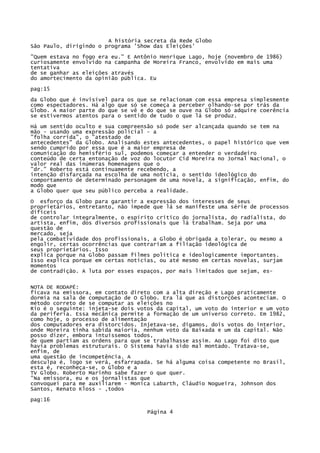 A história secreta da Rede Globo
São Paulo, dirigindo o programa 'Show das Eleições'
"Quem estava no fogo era eu." E Antônio Henrique Lago, hoje (novembro de 1986)
curiosamente envolvido na campanha de Moreira Franco, envolvido em mais uma
tentativa
de se ganhar as eleições através
do amortecimento da opinião pública. Eu
pag:15
da Globo que é invisível para os que se relacionam com essa empresa simplesmente
como espectadores. Há algo que só se começa a perceber olhando-se por trás da
Globo. A maior parte do que se vê e do que se ouve na Globo só adquire coerência
se estivermos atentos para o sentido de tudo o que lá se produz.
Há um sentido oculto e sua compreensão só pode ser alcançada quando se tem na
mão - usando uma expressão policial - a
"folha corrida", o "atestado de
antecedentes" da Globo. Analisando estes antecedentes, o papel histórico que vem
sendo cumprido por essa que é a maior empresa de
comunicação do hemisfério sul, podemos começar a entender o verdadeiro
conteúdo de certa entonação de voz do locutor Cid Moreira no Jornal Nacional, o
valor real das inúmeras homenagens que o
"dr." Roberto está continuamente recebendo, a
intenção disfarçada na escolha de uma notícia, o sentido ideológico do
comportamento de determinado personagem de uma novela, a significação, enfim, do
modo que
a Globo quer que seu público perceba a realidade.
O esforço da Globo para garantir a expressão dos interesses de seus
proprietários, entretanto, não impede que lá se manifeste uma série de processos
difíceis
de controlar integralmente, o espírito crítico do jornalista, do radialista, do
artista, enfim, dos diversos profissionais que lá trabalham. Seja por uma
questão de
mercado, seja
pela combatividade dos profissionais, a Globo é obrigada a tolerar, ou mesmo a
engolir, certas ocorrências que contrariam a filiação ideológica de
seus proprietários. Isso
explica porque na Globo passam filmes política e ideologicamente importantes.
Isso explica porque em certas notícias, ou até mesmo em certas novelas, surjam
momentos
de contradição. A luta por esses espaços, por mais limitados que sejam, esNOTA DE RODAPÉ:
ficava na emissora, em contato direto com a alta direção e Lago praticamente
dormia na sala de computação de O Globo. Era lá que as distorções aconteciam. O
método correto de se computar as eleições no
Rio é o seguinte: injeta-se dois votos da capital, um voto do interior e um voto
da periferia. Essa mecânica permite a formação de um universo correto. Em 1982,
como hoje, o processo de alimentação
dos computadores era distorcidos. Injetava-se, digamos, dois votos do interior,
onde Moreira tinha sabida maioria, nenhum voto da Baixada e um da capital. Não
posso dizer, embora intuíssemos todos,
de quem partiam as ordens para que se trabalhasse assim. Ao Lago foi dito que
havia problemas estruturais. O Sistema havia sido mal montado. Tratava-se,
enfim, de
uma questão de incompetência. A
desculpa é, logo se verá, esfarrapada. Se há alguma coisa competente no Brasil,
esta é, reconheça-se, o Globo e a
TV Globo. Roberto Marinho sabe fazer o que quer.
"Na emissora, eu e os jornalistas que
convoquei para me auxiliarem - Monica Labarth, Cláudio Nogueira, Johnson dos
Santos, Renato Kloss - ,todos
pag:16
Página 4

 