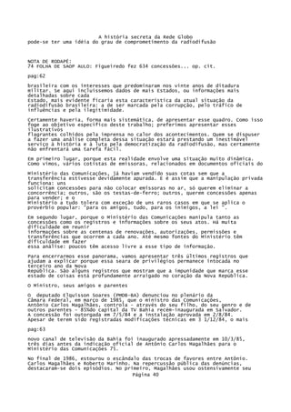 A história secreta da Rede Globo
pode-se ter uma idéia do grau de comprometimento da radiodifusão

NOTA DE RODAPÉ:
74 FOLHA DE SAOP AULO: Figueiredo fez 634 concessões... op. cit.
pag:62
brasileira com os interesses que predominaram nos vinte anos de ditadura
militar. Se aqui incluíssemos dados de mais Estados, ou informações mais
detalhadas sobre cada
Estado, mais evidente ficaria esta característica da atual situação da
radiodifusão brasileira: a de ser marcada pela corrupção, pelo tráfico de
influências e pela ilegitimidade.
Certamente haveria, forma mais sistemática, de apresentar esse quadro. Como isso
foge ao objetivo específico deste trabalho; preferimos apresentar esses
ilustrativos
flagrantes colhidos pela imprensa no calor dos acontecimentos. Quem se dispuser
a fazer uma análise completa dessa situação estará prestando um inestimável
serviço à história e à luta pela democratização da radiodifusão, mas certamente
não enfrentará uma tarefa fácil.
Em primeiro lugar, porque esta realidade envolve uma situação muito dinâmica.
Como vimos, vários cotistas de emissoras, relacionados em documentos oficiais do
Ministério das Comunicações, já haviam vendido suas cotas sem que a
transferência estivesse devidamente apurada. E é assim que a manipulação privada
funciona: uns
solicitam concessões para não colocar emissoras no ar, só querem eliminar a
concorrência; outros, são os testas-de-ferro; outros, querem concessões apenas
para vender; e o
Ministério a tudo tolera com exceção de uns raros casos em que se aplica o
provérbio popular: "para os amigos, tudo, para os inimigos, a lei ".
Em segundo lugar, porque o Ministério das Comunicações manipula tanto as
concessões como os registros e informações sobre os seus atos. Há muita
dificuldade em reunir
informações sobre as centenas de renovações, autorizações, permissões e
transferências que ocorrem a cada ano. Até mesmo fontes do Ministério têm
dificuldade em fazer
essa análise: poucos têm acesso livre a esse tipo de informação.
Para encerrarmos esse panorama, vamos apresentar três últimos registros que
ajudam a explicar porque essa seara de privilégios permanece intocada no
terceiro ano da Nova
República. São alguns registros que mostram que a impunidade que marca esse
estado de coisas está profundamente arraigado no coração da Nova República.
O Ministro, seus amigos e parentes
O deputado Elquisson Soares (PMDB-BA) denunciou no plenário da
Câmara Federal, em março de 1985, que o ministro das Comunicações,
Antônio Carlos Magalhães, controla - através do seu filho, do seu genro e de
outros parentes - 85%do capital da TV Bahia recém-inaugurada em Salvador.
A concessão foi outorgada em 7/5/84 e a instalação aprovada em 2/8/84.
Apesar de terem sido registradas modificações técnicas em 3 1/12/84, o mais
pag:63
novo canal de televisão da Bahia foi inaugurado apressadamente em 10/3/85,
três dias antes da indicação oficial de Antônio Carlos Magalhães para o
Ministério das Comunicações 75.
No final de 1986, estourou o escândalo das trocas de favores entre Antônio.
Carlos Magalhães e Roberto Marinho. Na repercussão pública das denúncias,
destacaram-se dois episódios. No primeiro, Magalhães usou ostensivamente seu
Página 40

 
