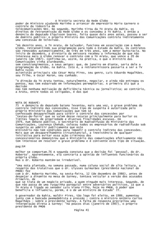 A história secreta da Rede Globo
poder de Ministro ajudando Marinho a arrancar do empresário Mário Garnero o
controle da indústria de
telecomunicações NEC. No segundo, Marinho tirou da TV Aratu da Bahia, os
direitos de retransmissão da Rede Globo e os concedeu à TV Bahia. E então a
denúncia do deputado Elquisson Soares, feita quase dois anos antes, passou a ser
de domínio público: o próprio Ministro das Comunicações controla indiretamente
uma concessão de televisão.
"Há dezoito anos, a TV Aratu, de Salvador, funciona em associação com a Rede
Globo, retransmitindo sua programação para todo o Estado da Bahia. Os contratos
são renovados automaticamente, de três em três anos, sem a menor burocracia. No
início de dezembro, a diretoria da emissora recebeu a informação de que não
interessa mais à Globo renovar o contrato com a TV Aratu, que vence a 20 de
janeiro (de 1987). Confirma-se, assim, na prática, o que o ministro das
Comunicações vinha alardeando,
sem constrangimentos, a seus amigos: que, de janeiro em diante, seria dele a
programação da Globo, na Bahia. Isto é, a retransrnissora passaria a ser a TV
Bahia cujos
acionistas principais são César Mota Pires, seu genro, Luis Eduardo Magalhães,
seu filho, e Oscar Maron, seu cunhado.
"A direção da TV Aratu tentou, naturalmente, negociar, e ainda não entregou os
pontos, mas tem esbarrado em informações peremptórias. A primeira diz que a
decisão
não tem nenhuma motivação de deficiência técnica ou jornalística; ao contrário,
a Aratu, entre todas as coligadas, é das que

NOTA DE RODAPÉ:
75 A denúncia do deputado baiano levantou, mais uma vez, o grave problema do
controle indireto das concessões. Esse tipo de suspeita é autorizada pelo
próprio Ministério das Comunicações que tem se
confessado desaparelhado para coibir o controle das concessões por
"testas-de-ferro" que se valem desse recurso principalmente para burlar os
limites legais de propriedade e diversas finalidades escusas. Em
1979, num debate público, o Secretário de Radiodifusão do Ministério das
Comunicações, Lourenço Chehab, colocou todos os empresários de radiodifusão sob
suspeita ao admitir publicamente que este
ministério não tem condições para impedir o controle indireto das concessões.
Mais que um desaparelhamento circunstancial, a inexistência de qualquer
iniciativa para evitar essa ação criminosa dos
concessionários demonstrou que o Ministério das comunicações efetivamente não
tem interesse em resolver o grave problema e é conivente este tipo de situação.
pag:64
melhor se comportam.76 A segunda constata que a decisão foi 'pessoal, do dr.
Roberto'. Aparentemente, ela contraria a opinião de influentes funcionários da
própria Globo.
Mas o dr. Roberto mantém-se irredutível.
"Uma nota plantada, na semana passada, numa coluna social de alta leitura, a
respeito das tratativas que o dr. Ulysses Guimarães (presidente nacional do
PMDB) fez
com o dr. Roberto Marinho, na sexta-feira, 12 (de dezembro de 1986), antes de
despejar a dinamite na mesa de Sarney, tentava veicular a versão dos acusados
Primeiro, de
que se trata de um negócio privado, a quem ninguém mais interessa. Segundo, de
que não passa de uma rusguinha paroquial entre adversários políticos, já que a
TV Aratu é ligada ao senador Luís Viana Filho, hoje no PMDB. O poder que
beneficia e influencia, porém, é o de um ministro de Estado" 77.
O governador da Bahia, Waldir Pires, tão logo foi eleito, em 1986, aumentou
junto com a bancada peemedebista a pressão - contra o ministro Antônio Carlos
Magalhães - sobre o presidente Sarney. A falta de resposta precipitou uma
interpelação direta a Sarney: "Há poucos dias (janeiro de 1987), o próprio
presidente do PMDB
Página 41

 