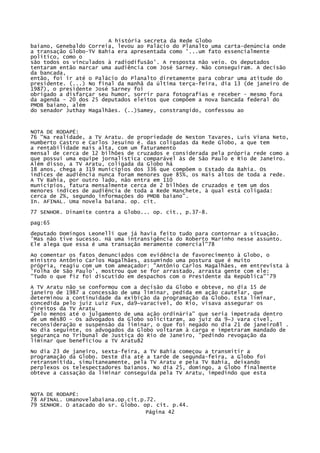 A história secreta da Rede Globo
baiano, Genebaldo Correia, levou ao Palácio do Planalto uma carta-denúncia onde
a transação Globo-TV Bahia era apresentada como '...um fato essencialmente
político, como o
são todos os vinculados à radiodifusão'. A resposta não veio. Os deputados
tentaram então marcar uma audiência com José Sarney. Não conseguiram. A decisão
da bancada,
então, foi ir até o Palácio do Planalto diretamente para cobrar uma atitude do
presidente. (...) No final da manhã da última terça-feira, dia 13 (de janeiro de
1987), o presidente José Sarney foi
obrigado a disfarçar seu humor, sorrir para fotografias e receber - mesmo fora
da agenda - 20 dos 25 deputados eleitos que compõem a nova bancada federal do
PMDB baiano, além
do senador Juthay Magalhães. (..)Samey, constrangido, confessou ao

NOTA DE RODAPÉ:
76 "Na realidade, a TV Aratu. de propriedade de Neston Tavares, Luís Viana Neto,
Humberto Castro e Carlos Jesuíno é. das coligadas da Rede Globo, a que tem
a rentabilidade mais alta, com um faturamento
mensal de cerca de 12 bilhões de cruzados e considerada pela própria rede como a
que possui uma equipe jornalística comparável às de São Paulo e Rio de Janeiro.
Além disso, a TV Aratu, coligada da Globo há
18 anos, chega a 319 municípios dos 336 que compõem o Estado da Bahia. Os
índices de audiência nunca foram menores que 85%, os mais altos de toda a rede.
A TV Bahia, por outro lado, não entra em 110
municípios, fatura mensalmente cerca de 2 bilhões de cruzados e tem um dos
menores índices de audiência de toda a Rede Manchete, à qual está coligada:
cerca de 2%, segundo informações do PMDB baiano".
In. AFINAL. Uma novela baiana. op. cit.
77 SENHOR. Dinamite contra a Globo... op. cit., p.37-8.
pag:65
deputado Domingos Leonelli que já havia feito tudo para contornar a situação.
'Mas não tive sucesso. Há uma intransigência do Roberto Marinho nesse assunto.
Ele alega que essa é uma transação meramente comercial"78
Ao comentar os fatos denunciados com evidência de favorecimento à Globo, o
ministro Antônio Carlos Magalhães, assumindo uma postura que é muito
própria, reagiu com um tom ameaçador: "Antônio Carlos Magalhães, em entrevista à
'Folha de São Paulo', mostrou que se for arrastado, arrasta gente com ele:
"Tudo o que fiz foi discutido em despachos com o Presidente da República"'79
A TV Aratu não se conformou com a decisão da Globo e obteve, no dia 15 de
janeiro de 1987 a concessão de uma liminar, pedida em ação cautelar, que
determinou a continuidade da exibição da programação da Globo. Esta liminar,
concedida pelo juiz Luiz Fux, da9~varacível, do Rio, visava assegurar os
direitos da TV Aratu
"pelo menos até o julgamento de uma ação ordinária" que seria impetrada dentro
de um mês80 - Os advogados da Globo solicitaram, ao juiz da 9~J vara cível,
reconsideração e suspensão da liminar, o que foi negado no dia 21 de janeiro8l .
No dia seguinte, os advogados da Globo voltaram à carga e impetraram mandado de
segurança no Tribunal de Justiça do Rio de Janeiro, "pedindo revogação da
liminar que beneficiou a TV Aratu82
No dia 23 de janeiro, sexta-feira, a TV Bahia começou a transmitir a
programação da Globo. Deste dia até a tarde de segunda-feira, a Globo foi
retransmitida, simultaneamente, pela TV Aratu e pela TV Bahia, deixando
perplexos os telespectadores baianos. No dia 25, domingo, a Globo finalmente
obteve a cassação da liminar conseguida pela TV Aratu, impedindo que esta

NOTA DE RODAPÉ:
78 AFINAL. Umanovelabaiana.op.cit.p.72.
79 SENHOR. O atacado do sr. Globo. op. cit. p.44.
Página 42

 