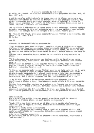 A história secreta da Rede Globo
80 Jornal do '3rasil. TV Aratu vai continuara exibir programas da Globo. Rio, l6
jan. 1987. p.8.
A medida cautelar solicitada pela TV Aratu contra a TV Globo, no episódio do
rompimento unilateral do contrato da transmissão de sua produção na Bahia, fez
surgir informações sobre um assunto tratado com muita reserva: a relação da
Globo com as empresas "afiliadas". As informações surgidas demonstraram que a
Globo, "de fato", controla suas afiliadas:
"Ao se referir à natureza das relações entre as duas emissoras, Bermudes (Sérgio
Bermudes, advogado da TV Aratu) argumenta que existe uma evidente superioridade
contratual' da estação do Rio em relação à dc Salvador. Mostra que a
81 FOLHA DE SÃO PAULO. Globo pede reconsideração de liminar e juiz rejeita. São
Paulo. 22jan. 1987. p.a-5.
82 lbidem.
pag:66
prosseguisse retransmitindo sua programação:
"'Foi um negócio pelo menos estranho', reagia o jurista e diretor da TV Aratu,
professor Milton Tavares, ao receber ontem pela manhã (26/1/87) em seu gabinete
um documento do desembargador Hermano Duncan Ferreira Pinto, da Justiça do Rio
de Janeiro, com despacho do diretor-geral do Dentel, Rubens Busacos, com data de
25,
domingo, com a determinação para deixar de retransmitir a programação da TV
Globo.
"'O desembargador deu seu parecer num domingo, no Rio de Janeiro, que nesse
mesmo domingo deve, supostamente, ter sido levado para Brasília, onde deveria
estar o
diretor-geral do Dentel e, já na segunda-feira pela manhã, logo cedo, estava
aqui na TV Aratu o diretor regional do Dentel para fazer cumprir a decisão
judicial' - comentou Tavares.(...)
"A liminar do desembargador cassou liminar anterior do juiz Luiz Fux, da 9~ Vara
Cível, que impedia a Globo de romper unilateralmente o contrato com a Aratu.
Sérgio Bermudes (advogado da TV Aratu) comentou que o juiz Fux, ao conceder a
primeira liminar, oficiou ao Dentel para que o órgão oficial garantisse sua
determinação, mas o Dentel respondeu que não tinha competência para isso.
"- No entanto, quando o desembargador Ferreira Pinto concedeu liminar
beneficiando a Globo, o Dentel imediatamente mandou ofício à TV Aratu, mandando
que a
decisão fosse cumprida, sob pena de a emissora ser lacrada com a presença de
força policial - disse o advogado. Bermudes lamentou que o Dentel tenha tratado
do mesmo
assunto de maneiras tão diferentes"83 A TV Aratu, por isso, denunciou o Dentel
por "crime de prevaricação" num documento intitulado patifaria da grossa e pediu

NOTA DE RODAPÉ:
Aratu detém 85%de audiência em seu Estado e que desde abril de 1969 está
integrada ao Sistema Globo, 'da qual jamais se desgarrou'.
"Desde 1970 e sem interrupção de um só dia, elas se mantém xipofogamente
vinculadas por um negócio jurídico, traduzido em sucessivos contratos cujos
objetivo assim
se define: a Aratu exibe a programação
da Globo nas condições mais cômodas para a requerida e ditadas por ela, que
explora a publicidade correspondente, deixando à requerente um pequeno espaço
para programação
própria, utilizando, mesmo este,
em consonância com os princípios do Sistema Globo de Televisão, respeitando o
'padrão global'.
Página 43

 
