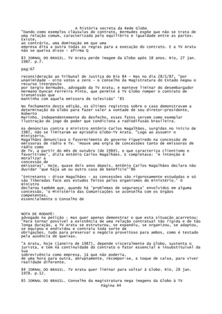 A história secreta da Rede Globo
"Dando como exemplos cláusulas do contrato, Bermudes expõe que não se trata de
uma relação comum, caracterizada pelo equilíbrio e igualdade entre as partes.
Existe,
ao contrário, uma dominação em que uma
empresa dita a outra todas as regras para a execução do contrato. E a TV Aratu
não se queixa disso - afirma Q
83 JORNAL DO BRASIL. TV Aratu perde imagem da Globo após 18 anos. Rio, 27 jan.
1987. p.7.
pag:67
reconsideração ao Tribunal de Justiça do Rio 84 - Mas no dia
unanimidade - oito votos a zero - o Conselho da Magistratura
recurso interposto
por Sergio Bermudes, advogado da TV Aratu, e manteve liminar
Hermano Duncan Ferreira Pinto, que permite à TV Globo romper
transmissão que
mantinha com aquela emissora de televisão' '85

28/1/87, "por
do Estado negou o
do desembargador
o contrato de

No fechamento desta edição, os últimos registros sobre o caso demonstravam a
determinação da Globo para fazer valer a vontade de seu diretor-presidente,
Roberto
Marinho. Independentemente do desfecho, esses fatos servem como exemplar
ilustração do jogo de poder que condiciona a radiodifusão brasileira.
As denúncias contra o ministro Antônio Carlos Magalhães, surgidas no início de
1987, não se limitaram ao episódio Globo-TV Aratu. "Logo ao assumir o
Ministério,
Magalhães denunciava o favorecimento do governo Figueiredo na concessão de
emissoras de rádio e TV. 'Houve uma orgia de concessões tanto de emissoras de
rádio como
de TV, a partir do mês de outubro (de 1984), o que caracteriza clientismo e
favoritismo', dizia Antônio Carlos Magalhães. E completava: 'A intenção é
moralizar a
concessão de
emissoras'. Hoje, quase dois anos depois, Antônio Carlos Magalhães declara não
duvidar 'que haja um ou outro caso de benefício"'86
'Entretanto - disse Magalhães - as concessões são rigorosamente estudadas e só
são liberadas face aos estudos feitos pelos organismos do ministério.' O
ministro
declarou também que, quando há 'problemas de segurança' envolvidos em alguma
concessão, 'o Ministério das Comunicações se aconselha com os órgãos
competentes,
essencialmente o Conselho de

NOTA DE RODAPÉ:
advogado na petição - mas quer apenas demonstrar o que esta situação acarretou:
"Para tornar possível a existência de uma relação contratual tão rígida e de tão
longa duração, a TV Aratu se estruturou, se expandiu, se organizou, se adaptou,
se equipou e endividou e contraiu toda sorte de
obrigações, tudo para preservar o negócio proveitoso para ambos, como é testado
pela ausência de queixas.
"A Aratu, hoje (janeiro de 1987), depende visceralmente da Globo, sustenta o
jurista, e tem na continuidade do contrato o fator essencial e insubstituível da
sua
sobrevivência como empresa, já que não poderia,
de uma hora para outra, abruptamente, recompor-se, a toque de caixa, para viver
realidade diferente.
84 JORNAL DO BRASIL. TV Aratu quer liminar para voltar à Globo. Rio, 28 jan.
1978. p.12.
85 JORNAL DO BRASIL. Conselho da magistratura nega imagens da Globo à TV
Página 44

 