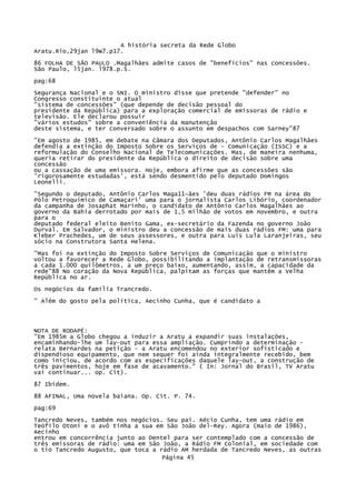 A história secreta da Rede Globo
Aratu.Rio,29jan l9W7.p17.
86 FOLHA DE SÃO PAULO .Magalhães admite casos de "benefícios" nas concessões.
São Paulo, l5jan. l978.p.S.
pag:68
Segurança Nacional e o SNI. O ministro disse que pretende "defender" no
Congresso constituinte o atual
"sistema de concessões" (que depende de decisão pessoal do
presidente da República) para a exploração comercial de emissoras de rádio e
televisão. Ele declarou possuir
"vários estudos" sobre a conveniência da manutenção
deste sistema, e ter conversado sobre o assunto em despachos com Sarney"87
"Em agosto de 1985, em debate na Câmara dos Deputados, Antônio Carlos Magalhães
defendia a extinção do Imposto Sobre os Serviços de - Comunicação (ISSC) e a
reformulação do Conselho Nacional de Telecomunicações. Mas, de maneira nenhuma,
queria retirar do presidente da República o direito de decisão sobre uma
concessão
ou a cassação de uma emissora. Hoje, embora afirme que as concessões são
'rigorosamente estudadas', está sendo desmentido pelo deputado Domingos
Leonelli.
"Segundo o deputado, Antônio Carlos Maga11~ães 'deu duas rádios FM na área do
Pólo Petroquímico de Camaçari' uma para o jornalista Carlos Libório, coordenador
da campanha de Josaphat Marinho, o candidato de Antônio Carlos Magalhães ao
governo da Bahia derrotado por mais de 1,5 milhão de votos em novembro, e outra
para o
deputado federal eleito Benito Gama, ex-secretário da Fazenda no governo João
Durval. Em Salvador, o ministro deu a concessão de mais duas rádios FM: uma para
Kleber Prachedes, um de seus assessores, e outra para Luís Lula Laranjeiras, seu
sócio na Construtora Santa Helena.
"Mas foi na extinção do Imposto Sobre Serviços de Comunicação que o ministro
voltou a favorecer a Rede Globo, possibilitando a implantação de retransmissoras
a cada 1.000 quilômetros, a um preço baixo, aumentando, assim, a capacidade da
rede"88 No coração da Nova República, palpitam as forças que mantêm a Velha
República no ar.
Os negócios da família Trancredo.
" Além do gosto pela política, Aecinho Cunha, que é candidato a

NOTA DE RODAPÉ:
"Em 1985m a Globo chegou a induzir a Aratu a expandir suas instalações,
encaminhando-lhe um lay-out para essa ampliação. Cumprindo a determinação relata Bernardes na petição - a Aratu encomendou no exterior sofisticado e
dispendioso equipamento, que nem sequer foi ainda integralmente recebido, bem
como iniciou, de acordo com as especificações daquele lay-out, a construção de
três pavimentos, hoje em fase de acavamento." ( In: Jornal do Brasil, TV Aratu
vai continuar... op. Cit).
87 Ibidem.
88 AFINAL, Uma novela baiana. Op. Cit. P. 74.
pag:69
Tancredo Neves, também nos negócios. Seu pai. Aécio Cunha, tem uma rádio em
Teófilo Otoni e o avô tinha a sua em São João del-Rey. Agora (maio de 1986),
Aecinho
entrou em concorrência junto ao Dentel para ser contemplado com a concessão de
três emissoras de rádio: uma em São João, a Rádio FM Colonial, em sociedade com
o tio Tancredo Augusto, que toca a rádio AM herdada de Tancredo Neves, as outras
Página 45

 