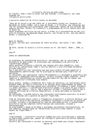 A história secreta da Rede Globo
em Cláudio, onde a família Neves tem uma fazenda, e Divinópolis, por onde
estende sua
influência política"89.
O parceiro comercial de Silvio Santos no Maranhão
"Dono de um jornal e de uma rádio FM, o presidente Sarney vai inaugurar no
Maranhão em junho (1986), com a Copa do Mundo, a TV Mirante, uma concessão que
lhe foi presenteada pelo presidente João Figueiredo. Apesar de sua amizade com
Roberto Marinho. Sarney irá transmitir a programação de Sílvio Santos para não
se meter em
novos problemas políticos em sua terra. A Globo já é retransmitida em São Luís
pela TV Difusora, do deputado Magno Bacelar, seu aliado no PFL, que não admite
perder a concessão"90.

NOTA DE RODAPÉ:
89 VEJA. Aecinho quer concessões de rádio em Minas. São Paulo, 7 mai. 1986,
p.35.
90 VEJA. Sarney se associa a Sílvio Santos na TV. São Paulo, 30abr., 1986, p.
35.
pag:70
CENAS DE GANGSTERISMO
Os problemas da radiodifusão brasileira, obviamente, não se restringem à
existência da Rede Globo. As distorções são conseqüência da política de
radiodifusão adotada
pelos governos militares e mantida sem reparos pela Nova República. Esta
política de radiodifusão reduz o serviço público a urna atividade meramente
privada-comercial.
Mas é uma política tão incoerente que nem esse caráter privado-comercial é
adequadamente administrado: não há avaliação de mercado para viabilizar as
emissoras,
as concessões são superpostas indiscriminadamente e a abrangência geográfica das
emissoras é aumentada arbitrariamente, só para citarmos alguns aspectos. Enfim,
impõe-se à radiodifusão um caráter privado-comercial mas não há sequer uma
lógica comercial orientando este modelo.
Nesse quadro, tendem a predominar dois tipos de emissoras: as controladas pelas
grandes redes de rádio e televisão e as obtidas pelos apadrinhados do poder. As
concessões acabam servindo apenas para contemplar diretamente o poder econômico
e o poder político. A radiodifusão brasileira chegou a um ponto em que simples
reformas são inúteis, isto é, não é possível afirmar o interesse público com a
simples definição de critérios democráticos, a serem aplicados às próximas
outorgas
de concessões. A grande maioria das concessões tecnicamente possíveis no Brasil
foi distribuída até o governo do general Figueiredo.
Além de restarem poucos canais e freqüências disponíveis, é preciso destacar que
a absoluta maioria das emissoras atualmente concedidas o foram por um processo
viciado, corrupto e antidemocrático. Não há como democratizar a radiodifusão
brasileira sem uma completa redistribuição das concessões, visando a
desconcentração
da propriedade e dando prioridade a entidades socialmente representativas. Só
uma completa reorganização da radiodifusão brasileira pode superar o atual
quadro de ilegalidade e
pag:71
ilegitimidade. ~ necessário ressaltar também que esta reivindicação é amparada
na legislação vigente que, apesar de limitada e autoritária em muitos aspectos,
define o caráter
precário das concessões e atribui ao Governo autoridade para dispor legalmente
Página 46

 