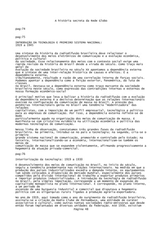 A história secreta da Rede Globo
pag:74
pag:75
INTRODUÇÃO DA TECNOLOGIA E PRIMEIRO SISTEMA NACIONAL:
1919 a 1945
Uma síntese da história da radiodifusão brasileira deve relacionar o
desenvolvimento dos meios eletrônicos de comunicação e a evolução econômica,
política e cultural
da sociedade. Esse relacionamento dos meios com o contexto social exige uma
rápida revisão da história do Brasil desde a virada do século. Como traço mais
geral da
evolução da sociedade brasileira no século XX apontamos a dependência externa
que é síntese de uma inter-relação histórica de causas e efeitos. É a
dependência externa,
simultaneamente, resultado e razão de uma correlação interna de forças sociais.
Podemos apontar a dependência como a feição exterior, fenomênica, da luta de
classes
no Brasil. Destaca-se a dependência externa como traço marcante da sociedade
brasileira neste século, como expressão das contradições internas e externas de
nossa formação econômico-social
O principal motivo que leva a balizar a história da radiodifusão com a evolução
da dependência externa é a decisiva determinação que as relações internacionais
exercem na configuração da comunicação de massa no Brasil. A pressão das
potências internacionais gerou no Brasil uma tendência "modernizadora" das
relações
capitalistas, com a imposição de um perfil empresarial, tecnológico e político
para as empresas de comunicação. Por isso, a dependência externa reflete-se de
modo
particularmente agudo na organização dos meios de comunicação de massa. E
manifesta-se com cristalina evidência na utilização econômica e política das
modernas tecnologias de comunicação.
Nessa linha de observação, constatamos três grandes fases da radiodifusão
brasileira. Na primeira, introduz-se no país a tecnologia; na segunda, cria-se o
primeiro
grande sistema nacional de comunicação, promovido e controlado pelo Estado; na
terceira, internacionalizando-se a economia, internacionalizam-se também os
meios de
comunicação de massa que se expandem violentamente, afirmando progressivamente a
hegemonia da atuação privada-comercial.
pag:76
Interiorização da tecnologia: 1919 a 1930
O desenvolvimento dos meios de comunicação no Brasil, no inicio do século,
seguiu a tendência predominante nas relações internacionais. Na medida em que a
produção dos países industrializados excedia a demanda interna, os equipamentos
iam sendo colocados à disposição do mercado mundial, especialmente dos países
compelidos pela divisão internacional do trabalho a exportar produtos primários
e importar produtos industrializados. A introdução da tecnologia de radiodifusão
no Brasil, pela simples importação, corresponde a um momento de expansão do
capitalismo monopolista no plano internacional. E corresponde, no plano interno,
a um período de
ascensão de uma burguesia industrial e comercial que disputava a hegemonia
política com as oligarquias rurais ligadas à produção agrária-exportadora.
No ano de 1919, aqui tomado como o ano do surgimento da radiodifusão brasileira,
assinala-se a criação da Rádio Clube de Pernambuco, uma entidade de caráter
associativo e cultural, como outras tantas sociedades rádio-emissoras que desde
então foram implantadas em diversas unidades da federação. Até 1930, existiam
Página 48

 