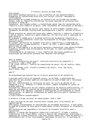 A história secreta da Rede Globo
funcionando
pelo menos dezenove emissoras 1. Nos primórdios de seu desenvolvimento,
predominou na radiodifusão brasileira seu caráter cultural, mantendo-se
relativamente
desvinculada do sistema produtivo, ao contrário do verificado nos Estados
Unidos, onde as indústrias eletrônicas iniciaram operando as emissoras para
estimular a venda de
receptores. Nos Estados Unidos, a radiodifusão desde logo foi manipulada pela
indústria e pelo comércio em geral, como instrumento de intervenção no mercado 2
Nas primeiras décadas do século, para vencer as dificuldades causadas pelo
fechamento do mercado internacional provocado pela 1 Guerra, ocorreu no Brasil
um
brando processo de industrialização que, embora restrito à indústria alimentícia
e outros setores industriais pouco dinâmicos, foi decisivo para a superação do
modo colonial
de produção e também para a ascensão política das burguesias industrial e
comercial e dos produtores rurais que incorporavam as relações capitalistas 3. O
desenvolvimento
do caráter capitalista da economia bras~1eira intensificou a integração da
radiodifusão ao sistema produtivo. A partir de 1925, a publicidade comercial
generalizou-se como
meio de financiamento e as emissoras passaram a desenvolver suas potencialidades
econômicas atuando como estimuladoras de mercado. As rádio-sociedades e
rádio-clubes
transformaram-se em empresas. E essa redefinição das bases econômicas de
sustentação das emissoras provocou uma imediata reorientação

NOTA DE RODAPÉ:
1. Anuário Estatístico do Brasil. Instituto Brasileiro de Geografia e
Estatística -IBGE, 1930e 1935.
2. DE FLEUR, Melvim L. Teorias de comunicação de massa. Rio de Janeiro, Zahar,
p.86-98.
3. PRADO JÚNIOR, Caio. História econômica do Brasil. 4.ed. São Paulo,
Brasiliense, 1956.
pag:77
da programação que popularizou-se na busca quantitativa de audiência4.
O mercado publicitário em expansão atraiu, já em 1928, a penetração das
subsidiárias das grandes agências estrangeiras de publicidade com a instalação
da N. V/. Ayer
and Son, representando os interesses da Ford. No início da década de 30
chegariam a J~ W. Thompson e a McCan Erickson, sempre atendendo as contas de
grandes empresas
estrangeiras. Muito mais do que simples produtoras de anúncios publicitários, as
agências estrangeiras atuaram com programadoras de uma "economia política" da
radiodifusão e da imprensa. Captando e distribuindo criteriosamente as verbas
publicitárias, as agências estimulavam um modelo político para a imprensa e a
radiodifusão,
e viabilizavam-no economicamente.
O primeiro sistema nacional de comunicações: 1930 a 1945
A nova retração do mercado internacional causada pela crise mundial do
capitalismo de
1929 aguçou violentamente as contradições da sociedade brasileira. O novo golpe
no modo de produção de base agrário-exportadora atingiu duramente as oligarquias
rurais
que sustentavam uma dependência estrutural da economia brasileira ante o
capitalismo
mundial. A reação das burguesias industrial e mercantil, aliadas a setores
trabalhistas e de classe média, contra o domínio das oligarquias, pressionou a
adaptação do sistema produtivo a uma base urbano-industrial, capaz de permitir o
enfrentamento das crises continuamente importadas do exterior. A revolução de
Página 49

 
