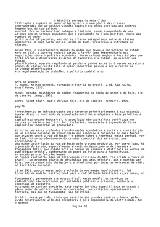A história secreta da Rede Globo
1930 impôs a ruptura do poder oligárquico e a emergência das classes
comprometidas com um desenvolvimento capitalista menos atrelado aos centros
hegemônicos do capitalismo
mundial. Era um nacionalismo ambíguo e limitado, sendo acompanhado de uma
aliança com os setores populares que é excludente no plano político. Houve uma
ruptura do poder
político das oligarquias, mas não se criaram antagonismos entre as classes
dominantes. O novo pacto social, acima de tudo, preservava a estrutura de
classes.
Desde 1930, e especialmente depois do golpe que levou à implantação do Estado
Novo em 1937, o Governo Federal passou a servir como intermediário nas
negociações sobre a política econômica. Foram criados órgãos e instituições que
fortaleceram e dinamizaram as ações do Executivo e o Estado, ao exercer sua
função
planificadora, operava regulando as perdas e ganhos entre os diversos estratos e
grupos de classe capitalista. O setor industrial passou a ser o centro da
atividade planificadora
e a regulamentação do trabalho, a política cambial e os

NOTA DE RODAPÉ:
4. SODRË, Nelson Werneck. Formação histórica do Brasil. 5.ed. São Paulo,
Brasiliense, 1950.
MURCE, Renato. Bastidores do rádio: fragmentos do rádio de ontem e de hoje. Rio
de Janeiro, Imago, 1976.
LOPES, Saint-Clair. Radio difusão hoje. Rio de Janeiro, Ternário, 1970.
pag:78
investimentos em infraestrutura destinaram-se prioritariamente à sua expansão.
Apesar disso, o novo modo de acumulação mantinha e adaptava a base primitiva à
base
capitalista urbano-industrial. A acumulação não-capitalista verificada nos
setores primário e terciário foi, inclusive, necessária à expansão da forma
capitalista industrial de produção51
Coincide com essas profundas transformações econômicas e sociais a constituição
de um sistema nacional de comunicação que expressa a conjunção de duas forças
que atuavam sobre a radiodifusão - e também sobre a imprensa -nesse período. Por
um lado, há um aprofundamento do caráter comercial das emissoras, que
corresponde a
uma maior assimilação da radiodifusão pelo sistema produtivo. Por outro lado, há
a pressão do Estado, especialmente através do Departamento de Imprensa e
Propaganda (DIP), que estabelecia as normas de censura e distribuía as verbas da
publicidade oficial, conformando um papel político para a radiodifusão,
orientado para o fortalecimento
do "poder central"6. Além da intervenção cotidiana do DIP, foi criada a "Hora do
Brasil", um programa diário de divulgação dos atos oficiais, que é mantido até
hoje, com retransmissão obrigatória e simultânea por todas as emissoras de rádio
no território nacional.
Já em 1931, poucos meses após a eclosão do movimento revolucionário, foi
formulado um modelo institucional para a radiodifusão brasileira cujas bases, no
fundamental, permanecem até nossos dias7. Neste modelo, os serviços de
radiodifusão são executados por entidades públicas e privadas, mediante a
concessão do Executivo
outorgada em caráter precário. Esse regime jurídico especial dava ao Estado o
pleno poder de arbitrar sobre as concessões, com critérios aparentemente
técnicos, mas que no fundamental são políticos.
O rádio, nesse período, ainda que restrito aos grandes centros urbanos, pelo
custo relativamente alto dos receptores e pela dependência da eletricidade, foi
o grande
Página 50

 