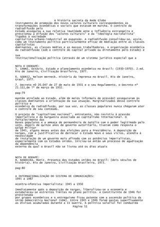A história secreta da Rede Globo
instrumento de promoção dos novos valores culturais correspondentes às
transformações econômicas e sociais que estavam em marcha. O controle da
radiodifusão pelo
Estado assegurou a sua relativa imunidade ante a influência estrangeira e
pressionou a difusão dos "valores culturais" e da "ideologia nacionalista"
ligados à sociedade
capitalista urbano-industrial em expansão. A radiodifusão consolidou-se, assim,
como um instrumento político particularmente eficaz de mediação entre as classes
capitalistas
dominantes, as classes médias e as massas trabalhadoras. A organização econômica
da radiodifusão (sob o controle do capital privado ou diretamente pelo Estado) e
sua
institucionalização política (através de um sistema jurídico especial que a
NOTA D ERODAPÉ:
5. IANNI, Octávio. Estado e planejamento econômico no Brasil: (1930-1970). 2.ed.
Rio de Janeiro, Civilização Brasileira, 1977.
6. SODRI2, Nelson Werneck. História da imprensa no Brasil. Rio de Janeiro,
Graal, 1977.
7. Decreto n0 20.047 de 27 de maio de 1931 e o seu Regulamento, o Decreto nº
21.111,de lº de março de 1932.
pag:79
mantém atrelada ao Estado, além de meios informais de pressão) asseguraram às
classes dominantes a orientação da sua atuação. Marginalizados desse controle
político e
econômico da radiodifusão, por sua vez, as classes populares nunca chegaram ater
o controle de seu conteúdo.
O projeto de "capitalismo nacional", entretanto, não resistiu à pressão
imperialista e da burguesia associada ao capitalismo internacional. O
fortalecimento das
Bases populares e a ameaça de permanência de Getúlio com o poder legitimado pelo
voto, depois de quinze anos de governo autoritário, tiveram como resposta o
Golpe Militar
de 1945, alguns meses antes das eleições para a Presidência. A deposição de
Vargas, com a justificativa de derrocar o Estado Novo e seus vícios, atendia à
necessidade
de instalação de um governo mais afinado com as potências imperialistas,
especialmente com os Estados Unidos. Iniciou-se então um processo de agudização
da dependência
externa da qual o Brasil não se livrou até os dias atuais

NOTA DE RODAPÉ:
8. BANDEIRA, Moniz. Presença dos Estados Unidos no Brasil: (dois séculos de
história). Rio de Janeiro, Civilização Brasileira, 1973.
pag:80
A INTERNACIONALIZAÇÃO DO SISTEMA DE COMUNICAÇÕES:
1945 a 1987
Acontra-ofensiva imperialista: 1945 a 1950
Imediatamente após a deposição de Vargas, liberalizou-se a economia e
estabeleceu-se estreitos limites no plano político. A Constituinte de 1946 foi
pressionada
por grupos econômicos e o entreguismo ficou patente com a ascensão política da
União Democrática Nacional (UDN). Entre 1945 e 1946 foram gastas superfluamente
as divisas acumuladas durante a II Guerra. A política salarial foi conduzida
Página 51

 