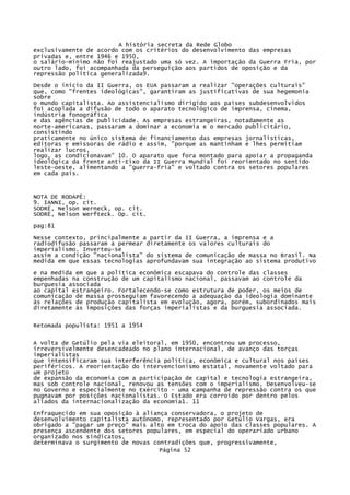 A história secreta da Rede Globo
exclusivamente de acordo com os critérios do desenvolvimento das empresas
privadas e, entre 1946 e 1950,
o salário-mínimo não foi reajustado uma só vez. A importação da Guerra Fria, por
outro lado, foi acompanhada da perseguição aos partidos de oposição e da
repressão política generalizada9.
Desde o início da II Guerra, os EUA passaram a realizar "operações culturais"
que, como "frentes ideológicas", garantiram as justificativas de sua hegemonia
sobre
o mundo capitalista. Ao assistencialismo dirigido aos países subdesenvolvidos
foi acoplada a difusão de todo o aparato tecnológico de imprensa, cinema,
indústria fonográfica
e das agências de publicidade. As empresas estrangeiras, notadamente as
norte-americanas, passaram a dominar a economia e o mercado publicitário,
consistindo
praticamente no único sistema de financiamento das empresas jornalísticas,
editoras e emissoras de rádio e assim, "porque as mantinham e lhes permitiam
realizar lucros,
logo, as condicionavam" 10. O aparato que fora montado para apoiar a propaganda
ideológica da frente anti-Eixo da II Guerra Mundial foi reorientado no sentido
leste-oeste, alimentando a "guerra-fria" e voltado contra os setores populares
em cada país.

NOTA DE RODAPÉ:
9. IANNI, op. cit.
SODRË, Nelson Werneck, op. cit.
SODRË, Nelson Werfteck. Op. cit.
pag:81
Nesse contexto, principalmente a partir da II Guerra, a imprensa e a
radiodifusão passaram a permear diretamente os valores culturais do
imperialismo. Inverteu-se
assim a condição "nacionalista" do sistema de comunicação de massa no Brasil. Na
medida em que essas tecnologias aprofundavam sua integração ao sistema produtivo
e na medida em que a política econômica escapava do controle das classes
empenhadas na construção de um capitalismo nacional, passavam ao controle da
burguesia associada
ao capital estrangeiro. Fortalecendo-se como estrutura de poder, os meios de
comunicação de massa prosseguiam favorecendo a adequação da ideologia dominante
às relações de produção capitalista em evolução, agora, porém, subordinados mais
diretamente às imposições das forças imperialistas e da burguesia associada.
Retomada populista: 1951 a 1954
A volta de Getúlio pela via eleitoral, em 1950, encontrou um processo,
irreversivelmente desencadeado no plano internacional, de avanço das torças
imperialistas
que intensificaram sua interferência política, econômica e cultural nos países
periféricos. A reorientação do intervencionismo estatal, novamente voltado para
um projeto
de expansão da economia com a participação de capital e tecnologia estrangeira,
mas sob controle nacional, renovou as tensões com o imperialismo. Desenvolveu-se
no Governo e especialmente no Exército - uma campanha de repressão contra os que
pugnavam por posições nacionalistas. O Estado era corroído por dentro pelos
aliados da internacionalização da economia1. 11
Enfraquecido em sua oposição à aliança conservadora, o projeto de
desenvolvimento capitalista autônomo, representado por Getúlio Vargas, era
obrigado a "pagar um preço" mais alto em troca do apoio das classes populares. A
presença ascendente dos setores populares, em especial do operariado urbano
organizado nos sindicatos,
determinava o surgimento de novas contradições que, progressivamente,
Página 52

 