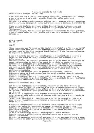 A história secreta da Rede Globo
deterioravam a posição "nacionalista".
É nesse período que a Central Intelligence Agency (dA), norte-americana, começa
a operar no país. E os grandes jornais, financiados pelas agências de
publicidade
estrangeira e pelas grandes empresas multinacionais, moveram violentas campanhas
contra o governo, conseguindo, entre outra concessões, a demissão do ministro do
Trabalho, João Goulart. Os Estados Unidos desestabiizaram a economia com uma
série de medidas, entre as quais o bloqueio às exportações de café. O jornal
"última Hora",
apoiado por Vargas, foi massacrado por receber financiamento de ôrgãos públicos,
o que era comum mesmo entre os jornais que promoviam a arrasadora campanha de
perseguição.

NOTA DE RODAPÉ:
11. Id.,ib.
pag:82
Ficou comprovado que "O Estado de São Paulo", o "O Globo" e o "Correio da Manhã'
foram remunerados pela publicidade estrangeira para moverem campanhas contra a
nacionalização do petróleo, conforme investigou em 1957 uma Comissão Parlamentar
de Inquérito da Câmara Federal 12
O apoio da maioria das empresas jornalísticas e de radiodifusão (inclusive a
televisão, que surge em 1950) à aliança conservadora foi fundamental na
definição desse
período histórico. As campanhas políticas movidas pelos meios de comunicação de
massa, com denúncias verdadeiras de casos de corrupção ou mesmo calúnias,
comprometiam a percepção que o proletariado, as classes médias e a burguesia
nacionalista tinham do processo histórico em marcha. Impotentes para conceber
uma estratégia de ação, os setores nacionalistas foram surpreendidos pela
armadilha montada pelas forças imperialistas e seus aliados brasileiros. A
utilização estratégica
dos meios de comunicação, posta em prática neste período, vinculou
indissoluvelmente os grandes grupos que operam nos diversos ramos da indústria
cultural no Brasil aos
grupos estrangeiros. Mas a utilização política dos meios de comunicação de
massa, experimentada na queda de Getúlio, foi só o preâmbulo do papel ideológico
que lhes seria atribuído nas décadas seguintes.
Abertura da economia: 1954 a 1960
Com Juscelino Kubitschek na Presidência, instaurou-se uma nova ideologia de
desenvolvimento no país. Em Juscelino e em Vargas o desenvolvimento está ligado
à idéia de industrialização. O que difere um do outro é a presença do conceito
de "autonomia econômica" que é primordial em Getúlio e que parece ser secundário
ou distinto
em Juscelino. A associação com o capital estrangeiro foi importante,
principalmente, pela modernização do sistema produtivo, com a diversificação da
produção e a sua
"atualização" tecnológica. Liberalizou-se a entrada de capital estrangeiro e
seus vultosos investimentos pressionaram a implantação de infraestrutura em
larga escala 13.
A acentuada internacionalização da economia também refletiu-se na organização
econômica dos meios de comunicação de massa. As agências de publicidade
estrangeiras passaram a controlar o mercado publicitário gerado pela volumosa
inversão de capital praticada pelas empresas - igualmente estrangeiras instaladas no Brasil.
Os meios de comunicação de massa, especialmente algumas empresas,
desenvolveram-se e sofisticaram-se tecnologicamente com a concentração do
capital. Financiadas
direta e indiretamente pelo capital estrangeiro, essas empresas passaram a atuar
como estrutura de poder que mediava os interesses do imperialismo e da burguesia
Página 53

 