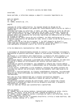 A história secreta da Rede Globo
associada.
Nesse período, a televisão começou a adquirir crescente importância na
NOTA DE RODAPÉ:
12. Id.,ib.
13. IANNI, Octávio op. cit.
pag:83
captação de verbas publicitárias. Na segunda metade da década de 50,
evidenciava-se uma tendência de queda nos investimentos publicitários no rádio e
aumento das
inversões aplicadas na televisão. O rádio, em 1950, captava em torno de 24% dos
investimentos publicitários, caindo para 14% em 1960. A televisão, surgida em
1950, já participava, em 1960, com 9% de verba publicitária . Isto, apesar do
pequeno número de receptores de televisão registrado em 1960(cerca de um milhão)
em relação ao número
de receptores de rádio (cerca de seis milhões). Em 1956 realizaram-se as
primeiras experiências de operação em rede, entre o canal 13 do Rio de Janeiro e
o canal 7 de São
Paulo através de um link de microondas' 5. Em 1957 chegaria ao Brasil o
vídeo-tape que revolucionaria o modo de produzir televisão, embora s~5 tenha
sido amplamente difundido a partir do início da década de 60.
Crise da democracia representativa: 1961 a 1964
A estratégia de desenvolvimento baseada no capital e na tecnologia estrangeira,
empreendida no governo Kubitschek, aguçou as contradições internas, acirrando a
luta
de classes e a resistência anti-imperialista. A renúncia de Jânio Quadros e as
dificuldades para a posse do vice-presidente João Goulart, só assegurada por
intensa
mobilização popular, mostraram a gravidade das tensões existentes. Em todo este
período há a ameaça de enfrentamento dos setores nacional-populistas e a
burguesia
associada ao capital estrangeiro, que comandava o séquito das classes médias
angustiadas com a crise social e amedrontadas com os fantasmas ressuscitados da
Guerra-Fria.
A crise social, elaborando a crise econômica, provocou uma queda violenta nas
inversões de capital nos principais setores da economia, pois ampliavam-se as
barreiras
políticas e institucionais16. As classes trabalhadoras avançavam, reivindicando
so1uç~es que foram enfeixadas nas Reformas de Base e que nunca chegariam a ser
implementadas.
Mais uma vez ficou demonstrado que o projeto nacionalista dependia
crescentemente dos setores populares e menos do capital nacional, o que
praticamente
inviabilizava qualquer projeto de conciliação: entre o avanço das classes
popularese o projeto pró-imperialista da burguesia associada, a burguesia
"nacionalista" só podia
ficar ao lado das forças que sustentariam o capitalismo

NOTA DE RODAPÉ:
14. JORDÃO, Maria de Fátima Pacheco. Concentração econômica da mídia. Diário
Popular. São Paulo, 30 de abril de 1978. Caderno de Marketing, p.l1.
15. VAMPR~, Octávio Augusto. Raízes e evolução do rádio e da televisão. Porto
Alegre, Feplam/RS, 1979,p.222.
16. OLIVEIRA, Francisco de. A economia brasileira: crítica à razão dualista. São
Paulo, Estudos Cebrap. Nº 3, 1975.
Página 54

 