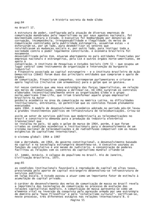 A história secreta da Rede Globo
pag:84
no Brasil 17.
A estrutura de poder, configurada pela atuação de diversas empresas de
comunicação manobradas pelo imperialismo ou por seus agentes nacionais, foi
movimentado contara o Estado. O Executivo foi bombardeado por denúncias de
corrupção, incompetência, irresponsabilidade e ilegalidade. Os meios de
Comunicação controlados pela publicidade estrangeira, assumiram estas ~ e
esforçaram-se, por um lado, para desmobilizar os setores que
reivindicavam as mudanças sociais e, por outro lado, para instigar toda a
sociedade contra o poder legalmente constituído. A economia brasileira foi
novamente
desestabilizada pelos EUA. Atuaram abertamente no pais entidades financiadas por
empresas nacionais e estrangeiras, pela CIA e outros órgãos norte-americanos, em
apoio à
conspiração. O Instituto de Pesquisas e Estudos Sociais (IPE 5) - que ocupou um
lugar central como instrumento de organização e intervenção da burguesia
industrial
e financeira associada ao capital estrangeiro - e o Instituto Brasileiro de Ação
Democrática (IBAD) foram duas das principais entidades que compraram o apoio de
órgãos
de comunicação, financiaram campanhas, corromperam parlamentares e criaram o
apoio logístico (inclusive com armamentos) para o golpe que se gestava.
Foi nesse contexto que uma nova estratégia das forças imperialistas, em relação
aos meios de comunicação, começou a delinear-se. Em 1961 surgiram os contratos
elaborados inconstitucionalmente entre as organizações Globo e o grupo
norte-americano Time-Life, que iriam transformar aquele grupo empresarial
brasileiro na maior
potência econômica na área da comunicação na América Latina. As dificuldades
institucionais, entretanto, só permitiram que os contratos fossem plenamente
executados
após 1964. O modelo de desenvolvimento econômico adotado no período pós-64 levou
a grandes investimentos públicos em infraestrutura de telecomunicações. Criou-se
assim um setor de serviços públicos que modernizaria as telecomunicações no
Brasil e constituiria demanda para a produção da indústria eletrônica
transnacional que
se instalou no país. Só após o golpe de março de 1964, porém, é que foram
criadas as condições econômicas e institucionais para o desenvolvimento de um
sistema nacional de telecomunicações e de radiodifusão compatível com as novas
exigências do capitalismo internacional.
O sistema global: 1964 a 1987
Com a derrubada, em 1964, do governo constitucional, o desenvolvimento baseado
no capital e na tecnologia estrangeira desenfreou-se. O Executivo usurpou as
funções do Legislativo e até mesmo do Judiciário. A concentração de poderes
facilitou as relações com os centros do capitalismo mundial criando-se
17. IANNI, Octávio. O colapso do populismo no Brasil. Rio de Janeiro,
Civilização Brasileira, 1975.
pag:85
as condições institucionais favoráveis à reprodução do capital em altas taxas.
pressionada pelo aporte de capital estrangeiro desenvolveu-se infraestrutura de
serviços públicos
em larga escala. O Estado passou a atuar como um importante fator de estímulo à
acumulação do capital privado.
O caráter do desenvolvimento dos meios de comunicação de massa no Brasil revela
a importância das tecnologias de comunicação no processo de evolução das
relações capitalistas mundiais. A comunicação de massa apresenta-se como um
elemento vital na inversão da conquista pela agressão armada por uma estratégia
de domínio pela "base filosófica" e pelo "colonialismo cultural". Verificam-se,
neste processo, três diferentes estágios nas relações internacionais'8. O
Página 55

 