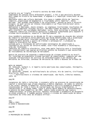 A história secreta da Rede Globo
primeiro era um "simples
subproduto do contato entre diferentes grupos", e foi o que persistiu durante
mais tempo na história da humanidade. O segundo é a imposição intencional de uma
cultura
dominante sobre uma cultura dominada. Era causa e também efeito de "guerras,
comércio, organização de hegemonias e rivalidades entre impérios". Deste
período, "das grandes explorações e da colonização", passou-se para o terceiro
estágio, no qual existe um intenso intercâmbio e um fluxo bidirecional entre
nações e povos, entre
dominantes e dominados. Neste estágio, as complexas instituições resultantes de
igualmente complexas relações sociais, são mobilizadas de maneira sistemática
para interferir nas sociedades dominadas. Assim, hoje assistimos à atuação de um
"complexo industrial eletrônico agressivo e poderoso trabalhando para expandir o
sistema sócio-econômico, espacial e ideologicamente" l9.
Essa tendência acentuou-se na década de 70 com a expansão da atuação dos setores
da indústria eletrônica norte-americana que foram beneficiadas com a acumulação
intensiva gerada pelas inversões maciças do Estado na indústria bélica
(especialmente durante a guerra do Vietnã) e aeroespacial. A produção da
indústria eletrônica foi então
voltada para a introdução de sofisticadas tecnologias de comunicação e
informática nos países do terceiro mundo. Esse fluxo econômico e tecnológico,
além dos interesses
imediatos da indústria eletrônica, atua como apoio logístico para a instalação
das transnacionais que operam em diversos setores da economia e que necessitam
de instrumentos de estimulação de mercado20.
Dentro do processo de expansão e modernização do sistema produtivo no Brasil,
foi instalado um gigantesco sistema nacional de comunicações, composto por uma
avançada infraestrutura de serviços de telecomunicações e por dezenas de
emissoras de televisão, centenas de emissoras de rádio e dezenas de milhões de

NOTA DE RODAPÉ:
18. SCHILLER, Herbert 1. O império norte-americano das comunicações. Petrópolis,
Vozes, 1976, p.24-5.
19. Id.ib.,p.25.
20. MATTELART, Armand. As multinacionais da cultura. Rio de Janeiro, Civilização
Brasileira, 1976.
-------Multinacionais e sistemas de comunicação. São Paulo, Ciências Humanas,
1979. 85
pag:86
receptores de rádio e televisão. A economia sofre um processo de concentração de
capital e tecnologia que alijou pequenas e médias empresas, em todos os setores,
e fez surgir imensos oligopólios. Paralelamente a política econômica promoveu a
concentração da renda à custa da expropriação das massas trabalhadoras. A
radiodifusão é, ao mesmo tempo, causa e efeito desse modelo de desenvolvimento.
O advento da Nova República, em 1985, embora tenha promovido uma ruptura
"democratizante" no plano político, manteve inalterado o predomínio da burguesia
no plano econômico. E também manteve intacto o sistema de comunicação de massa
resultante de vinte anos de ditadura militar.
pag:87
III
1960 e 1961:
O CERCO À RADIODIFUSÃO
pag:88
pag:89
A PREPARAÇÃO DA INVASÃO
Página 56

 