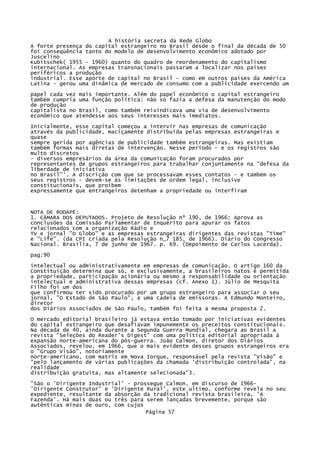 A história secreta da Rede Globo
A forte presença do capital estrangeiro no Brasil desde o final da década de 50
foi conseqüência tanto do modelo de desenvolvimento econômico adotado por
Juscelino
Kubitschek( 1955 - 1960) quanto do quadro de reordenamento do capitalismo
internacional. As empresas transnacionais passaram a localizar nos países
periféricos a produção
industrial. Esse aporte de capital no Brasil - como em outros países da América
Latina - gerou uma dinâmica de mercado de consumo com a publicidade exercendo um
papel cada vez mais importante. Além do papel econômico o capital estrangeiro
também cumpria uma função política: não só fazia a defesa da manutenção do modo
de produção
capitalista no Brasil, como também reivindicava uma via de desenvolvimento
econômico que atendesse aos seus interesses mais imediatos.
Inicialmente, esse capital começou a intervir nas empresas de comunicação
através da publicidade, maciçamente distribuída pelas empresas estrangeiras e
quase
sempre gerida por agências de publicidade também estrangeiras. Mas existiam
também formas mais diretas de intervenção. Nesse período - e os registros são
multo discretos
- diversos empresários da área da comunicação foram procurados por
representantes de grupos estrangeiros para trabalhar conjuntamente na "defesa da
liberdade de iniciativa
no Brasil"'. A discrição com que se processavam esses contatos - e também os
seus registros - devem-se às limitações de ordem legal, inclusive
constitucionais, que proíbem
expressamente que entrangeiros detenham a propriedade ou interfiram

NOTA DE RODAPÉ:
1. CÂMARA DOS DEPUTADOS. Projeto de Resolução nº 190, de 1966: Aprova as
conclusões da Comissão Parlamentar de Inquérito para apurar os fatos
relacionados com a organização Rádio e
TV e jornal "O Globo" e as empresas estrangeiras dirigentes das revistas "Time"
e "Life". (da CPI criada pela Resolução n_7 185, de 1966). Diário do Congresso
Nacional. Brasília, 7 de junho de 1967. p. 69. (Depoimento de Carlos Lacerda).
pag:90
intelectual ou administrativamente em empresas de comunicação. O artigo 160 da
Constituição determina que só, e exclusivamente, a brasileiros natos é permitida
a propriedade, participação acionária ou mesmo a responsabilidade ou orientação
intelectual e administrativa dessas empresas (cf. Anexo 1). Júlio de Mesquita
Filho foi um dos
que confirmou ter sido procurado por um grupo estrangeiro para associar o seu
jornal, "O Estado de São Paulo", a uma cadeia de emissoras. A Edmundo Monteiro,
diretor
dos Diários Associados de São Paulo, também foi feita a mesma proposta 2.
O mercado editorial brasileiro já estava então tomado por iniciativas evidentes
do capital estrangeiro que desafiavam impunemente os preceitos constitucionais.
Na década de 40, ainda durante a Segunda Guerra Mundial, chegara ao Brasil a
revista "Seleções do Reader's Digest" com uma política editorial apropriada à
expansão norte-americana do pós-guerra. João Calmon, diretor dos Diários
Associados, revelou, em 1966, que o mais evidente desses grupos estrangeiros era
o "Grupo Visão", notoriamente
norte-americano, com matriz em Nova Iorque, responsável pela revista "Visão" e
"pelo lançamento de várias publicações da chamada 'distribuição controlada', na
realidade
distribuição gratuita, mas altamente selecionada"3.
"São o 'Dirigente Industrial' - prossegue Calmon, em discurso de 1966'Dirigente Construtor' e 'Dirigente Rural', este ultimo, conforme revela no seu
expediente, resultante da absorção da tradicional revista brasileira, 'A
Fazenda'. Há mais duas ou três para serem lançadas brevemente, porque são
autênticas minas de ouro, com cujos
Página 57

 