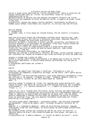 A história secreta da Rede Globo
lucros o grupo norte-americano de 'Vision Incorporation' cobre os prejuízos da
edição latino-americana de 'vision' em castelhano. Vejam só: um país
subdesenvolvido ou em
desenvolvimento já permite que uma empresa estrangeira financie com lucros
brasileiros sua expansão no resto da América Latina. O negócio do grupo 'Visão
'é dos mais
prejudiciais, porque nem sequer envolve qualquer investimento em dólares e
também quase nenhum investimento em cruzeiros. As revistas não têm oficinas

NOTA DE RODAPÉ:
2. Ibidem,p.69.
3. CALMON, João. O livro negro da invasão branca, Rio de Janeiro, O Cruzeiro,
1966.
Duas das principais fontes de informações contidas nesse capítulo são: João
Calmon, então diretor dos Diários e Emissoras Associados, deputado federal e
presidente fundador da Associação Brasileira das
Emissoras de Rádio e Televisão; e Carlos Lacerda, jornalista, parlamentar de
diversos mandatos e ex-governador da Guanabara. Essas duas figuras assumiram
posições muito combativas contra a associação
Estabelecidas a entre as organizações Globo e o grupo norte-americano
Tirne-Life, que está no centro da análise deste capítulo. João Calmon
representava, além dos
Diários e Emissoras Associadas, os interesses das
empresas que sofriam a concorrência "desleal" da Globo. Carlos Lacerda ligava-se
aos interesses de frações da burguesia que foram excluídas do bloco de poder que
assumiu o Estado com o golpe de 1964.
Calmon e Lacerda explicitavam contradições e um debate que se dava no interior
das classes dominantes. A radicalização dessas contradições fez com que as
denúncias
e informações publicadas por Calmon e
Lacerda
pag:91
pr6prias~ não adquiriram linotipos e rotativas, limitando-se a usar as
instalações da Companhia Litográfica Ipiranga, em São Paulo. Com o apoio maciço
de anunciantes
estrangeiros e com distribuição gratuita, esse grupo dominará rapidamente a área
das revistas e, em seguida - ninguém se iluda - invadirá também o setor da
imprensa diária, através de uma nova modalidade do 'Shoping
News' "4.
Continua Calmon "O exemplo de 'Visão' foi seguido pelo grupo McGraW-Hill, que
lançou no Brasil uma série de revistas de distribuição gratuita, mas altamente
selecionadas"(,..) A "editora McGraw-Hill, (...) depois se associou ao grupo
'Visão' (...).
"Como se vê, era a invasão pelo faciitário. Essas revistas são americanas com
máscara brasileira. Violaram elas um princípio que era rigorosamente seguido por
todas as agências de publicidade estrangeiras em nosso país, que não davam
matéria remunerada a nenhuma revista antes de completar um ano de circulação.
Essas já nasceram ricas, com suas páginas fartamente anunciadas por firmas
brasileiras e estrangeiras"5.
"Há outro grupo menos importante - acrescenta Calmon - mas que está avançando
perigosamente. Trata-se de Robert Land / Fernando Chinaglia, editores de 'O
Médico
Moderno' e o 'Engenheiro Moderno', ambas de distribuição gratuita. Segundo
informações ainda não confirmadas, as autorizações de publicidade provenientes
da Europa ou
dos Estados Unidos sofrem uma retenção de 50% do seu valor no exterior. A
imprensa médica do Brasil está sendo dizimada por esse grupo. Até agora só
sobreviveu
à concorrência de 'O Médico Moderno', o 'Jornal do Médico do Brasil', assim
Página 58

 