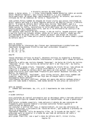A história secreta da Rede Globo
mesmo, a duras penas. (...) Estou investigando também denúncias sobre um acordo
entre 'Mecânica Popular', que circula no Brasil, e a sua congênere
norte-americana, do mesmo nome. Oportunamente voltarei ao assunto, que envolve
violação da lei de remessas de lucros e 'Royalties"'6.
João Calmon falava também da chegada de Victor Civita que estava instalando no
Brasil aquela que hoje é a maior empresa editorial da América Latina, a Editora
Abril: "O Grupo da Editora Abril edita esta revista "Realidade", que é a
décima-nona que lança no Brasil. O dono deste grupo chama-se Victor Civita. Este
homem nasceu na Itália, naturalizou-se norte-americano. No seu processo de
naturalização de cidadão brasileiro, que eu vi no Ministério da Justiça e do
qual tenho a cópia fotostática,
ele aparece como natural de Nova Iorque, e não da Itália. Quando procurei apurar
o que ele fazia nos Estados Unidos, antes de vir para o Brasil, soube que ele
era empregado do grupo Time-Life. Chegou ao Brasil sem dispor de recursos
financeiros e o seu irmão partiu para a Argentina. Dentro de pouco tempo o grupo
da Editora Abril

NOTA DE RODAPÉ:
extrapolassem os interesses das classes que representavam e produzissem uma
importante documentação histórica que aqui procuramos recuperar.
4. Id.,ib., p. 66.
5. Id.,ib., p.21.
6. Id.,ib. .p. 67.
pag:92
lançou dezenove revistas no Brasil, dezenove revistas na Argentina e dezenove
revistas no México. Outro detalhe interessante: a Editora Abril chama-se Editora
Abril na
Argentina e edita uma revista chamada 'Panorama'. Em baixo do título da revista
'Panorama' lê-se: 'Uma revista do Editorial Abril e de Time-Life'. Na Itália,
existe outra
revista, com o mesmo título, 'Panorama', embaixo do título lê-se: 'Uma edição de
Time-Life e Mondatori'. Ora, é muita coincidência. E é o grupo Civita da
Argentina e o grupo da Editora Abril que opera em três países. Creio que nenhum
grupo brasileiro terá capacidade financeira para manter dezenove revistas, no
México, na Argentina
e no Brasil Portanto, 'Realidade', esta última revista, deve estar também sob
suspeita. Agora, se me pedirem que faça uma afirmação sobre o caráter
estrangeiro desta editora,
infelizmente não posso confirmar, porque até agora não obtive nenhuma prova e
para mim todo mundo é honesto, todo mundo merece fé até prova em contrário"7

NOTA DE RODAPÉ:
7. CÂMARA DOS DEPUTADOS. Op, cit, p.13 ( Depoimento de João Calmon)
pag:93
A GLOBO CAPITULA
Essa avalanche de capital estrangeiro que se derramava sobre o mercado editorial
brasileiro dirigia-se também às emissoras de radiodifusão. Só que a penetração
nessa
área exigia cuidados especiais. Cada emissora é objeto de uma concessão de
freqüência pelo Governo Federal e existem controles formais quanto à
constituição da empresa que
vai executar o serviço Por isso, é imprescindível, no caso das emissoras de
rádio e televisão, a existência do "testa-de-ferro", que acoberte a presença do
sócio ou proprietário
legalmente impedido, Júlio de Mesquita Filho, de "O Estado de São Paulo", foi
procurado para se associar à criação de uma rede de emissoras de rádio e
televisão, justamente
pelo grupo Time-Life, com o qual o dono da Editora Abril, Victor Cívita,
Página 59

 