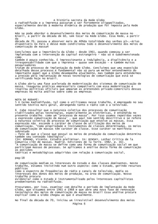 A história secreta da Rede Globo
a radiodifusão e a imprensa passaram a ser fortemente oligopolizadas,
especialmente devido à moderna dinâmica de produção que foi imposta pela Rede
Globo.
Não se pode abordar o desenvolvimento dos meios de comunicação de massa no
Brasil, a partir da década de 60, sem tocar na Rede Globo. Essa Rede, a partir
da
década de 70, passou a absorver mais de 40%da totalidade das verbas p3~.~árias
disponíveis no País e desse modo condicionou todo o desenvolvimento dos meios de
comunicação de massa4
Concluímos que a importância da Globo - desde 1961, quando começou a ser
implantada com a intervenção do capital estrangeiro - não só é subdimensionada
como
também é pouco conhecida. É impressionante a indulgência, a displicência e a
irresponsabilidade com que a imprensa - quase sem exceção - e também muitos
pesquisadores
tratam do processo de implantação da Rede Globo. Concluímos que uma exposição
detalhada desse processo é fundamental não só para um melhor entendimento do
importante papel que a Globo desempenha atualmente, mas também para entendermos
a pressão pela implantação de novas tecnologias de comunicação que está se
verificando hoje no Brasil.
A Globo abriu uma fase acelerada de modernização dos sistemas de comunicação de
massa, inaugurou práticas empresariais compatíveis com essa modernização e
inspirou políticas oficiais que amparam as pretensões privado-comerciais dessas
empresas Há muita análise sobre como as empresas
NOTA DE RODAPÉ:
5 O termo Radiodifusão, tal como o utilizamos nesse trabalho, é empregado no seu
sentido técnico mais geral, abrangendo tanto o rádio com o a televisão.
6 Cabe ressaltar que a natureza coletiva dos processos de comunicação
viabilizados pelas tecnologias, especialmente as eletrônicas, é entendida no
presente trabalho como um "processo de massa". Por isso usamos repetidas vezes
a expressão comunicação de massa' , que aqui tem sentido descritivo e se refere
à natureza coletiva do processo de comunicação que envolve as massas. Essa
expressão não esconde o caráter de classe de utilização dos meios de
comunicação. "Como propriedade e instrumentos de classes determinadas, os meios
de comunicação de massas têm caráter de classe. Esse caráter se manifesta
sobretudo
~ fato de que a classe que possui os meios de produção da comunicação determina
também seu conteúdo ideológico".
(In: ROMANO, Vicente. Estudio preliminar. In: BINSKY, Lothar Critica de la
Comunica cl6n de massas. Madrid. Ediciones de la Torre. 1982. p. 16).
"A comunicação de massa se define como uma forma de comunicação social em que
participam massas de pessoas. Se aplicamos à análise desta forma de comunicação
as posições
teóricas e metodológicas adquiridas com relação à comunicação social,
pag:18
de comunicação mediam os interesses do Estado e das classes dominantes. Neste
trabalho, estamos insistindo num outro aspecto: como o Estado, gerindo recursos
públicos
como o espectro de freqüências de rádio e canais de televisão, media os
interesses dos donos dos meios de produção, na área de comunicação. Nosso
trabalho procura
evidenciar como o Estado é instrumentalizado pelos interesses capitalistas
predominantes na radiodifusão.
Procuramos, por isso, examinar com detalhe o período de implantação da Rede
Globo, que situamos entre 1961 e 1968 e que abre uma nova fase de renovação
tecnológica dos meios de comunicação de massa no Brasil Essa análise procura
explicar como a Globo chegou ao que é atualmente.
No final da década de 70, iniciou um irresistível desenvolvimento dos meios
Página 6

 