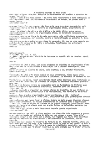 A história secreta da Rede Globo
mantinha curiosas relações. Mesquita declaradamente não aceitou a proposta do
grupo Time-Life,
"grupo - como dizia João Calmon - da linha mais reacionária e mais retrógrada do
Partido Republicano, exclusivamente interessado em manter, em países como o
nosso, bases
anticomunistas" 8•
O grupo Time-Life, entretanto, não demoraria para encontrar empresários mais
receptivos. Havia no Rio de Janeiro as organizações Globo, proprietária do
tradicional
jornal 'O Globo', da editora Rio Gráfica e da Rádio Globo, entre outros
empreendimentos no setor. As organizações Globo, de tendência marcadamente
conservadora,
estavam presentes na lista de jornais subornados pela publicidade estrangeira
para mover campanhas, por exemplo, contra a nacionalização do petróleo 9. Essa
empresa
apresentava então grandes perspectivas de expansão. 12o que se pode deduzir dos
pedidos de 25 emissoras de rádio e televisão, localizadas nos principais
estados, feitos pela
empresa

NOTA DE RODAPÉ:
8. CALMON, op. cit. p. 215.
9. SODRË, Nelson Wernek. História da imprensa no Brasil. Rio de Janeiro, Graah
1977. p. 460-7.
pag:94
ao Governo em 1960 e 1961. Com esses projetos de expansão as organizações Globo
mostraram não só receptividade à associação com o capital estrangeiro, como
também
muito critério na escolha do sócio, como explicou o seu Diretor-Presidente,
Roberto Marinho:
"Em meados de 1961 a TV Globo estava em seus primórdios. Nessa época ainda
pertencia à Rádio Globo, que obtivera a concessão. Já tínhamos um terreno na rua
Von Martius, na Gávea, local considerado ideal pelos técnicos para instalação de
um estúdio de televisão; já tínhamos um projeto do eminente arquiteto patrício
Henrique
Midling e já dávamos início às escavações para as fundações; já tínhamos pago
quase totalmente o equipamento eletrônico, bastante para uma emissora de
televisão; já
tínhamos começado a organizar os nossos planos de trabalho, já que tínhamos um
pouco de experiência jornalística e de radiodifusão, mas nenhuma de televisão
Nesse
momento, duas grandes organizações norte-americanas, a NBC - National
Broadcastíng Corporation e 'Time-Life', procuraram-nos para participarem conosco
do
empreendimento que íamos levar a efeito. Embora os dois grupos tivessem chegado
quase simultaneamente, as nossas preferências se voltaram para a organização
'Time-Life', não só porque se tratava de um grande organismo jornalístico, como
porque se lançara há alguns anos com grande êxito, na televisão, passando seu
departamento de
televisão a ser talvez o mais importante daquela grande organização
internacional" 10•
No ano seguinte, em 1962, a Globo assinou com Time-Life dois contratos e passou
a ser subvencionada por milhões de dólares. Mas porque o grupo "Time-Life"
conseguiu chegar a bom termo com a Globo, num negócio que havia sido rejeitado
por outros empresários brasileiros? O ex-Governador da Guanabara, Carlos
Lacerda,
propõe uma explicação: "A história da fortuna do Sr. Roberto Marinho, afora uma
qualidade que não lhe nego, a de trabalhar todos os dias no seu jornal -e esta é
a sua grande qualidade - foi feita à custa de privilégios marginais, de favores
obtidos pelo medo que 'O Globo' inspirava ou pela ambição que 'O Globo' alimenta
Página 60

 