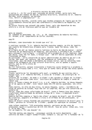 A história secreta da Rede Globo
e cativa (...)E foi assim que, recusada em outros termos, muito mais bem
apresentada por homens de bem da imprensa brasileira, encontrou no Sr. Roberto
Marinho, esta proposta, um terreno
rico, fértil e compreensível"' 11.
Sobre Roberto Marinho, Lacerda conta que recebeu proposta de "apoio que me foi
reiteradamente oferecida para uma candidatura à Presidência da República, em
troca
de certos favores que entendi não poder fazer, pois não dependiam do meu
arbítrio e sim do interesse público que me incumbia de

NOTA DE RODAPÉ:
10. CAMARAD OS DEPUTADOS. Op. cit., p. 28, (Depoimento de Roberto Marinho).
11. Ibidem, p.69. (Depoimento de Carlos Lacerda).
pag:95
defender, como Governador do Estado que era" 12.
E continua Lacerda: "O Sr. Roberto Marinho executou sempre, no Rio de Janeiro,
uma espécie de blandiciosa ditadura pela lisonja. Quem lhe desse, como lhe
deram, o
privilégio de pôr um imenso anúncio luminoso na barra do Pão-de-Açúcar - jornal
luminoso de um empreiteiro de negócios, que procurou a influência de 'O Globo'
para conseguir o privilégio - a estadista seria promovido no dia imediato. Quem
lhe desse, como lhe foi dado, o Parque Laje - 500 mil metros quadrados de área
florestada na base
do Corcovado - seria convertido no maior administrador da América do Sul e do
Caribe. Mas quem, por ventura, não lhe atendesse os interesses, sofria
restrições, que iam desde o banimento da coluna social, que se converteu numa
espécie de termômetro da vida cultural brasileira, até os apodos e aquele
estilo, que eu diria misto do
Teodorico e
da Titi Patrocínio, porque irreverente e hipócrita corno Teodorico e prudente e
falsamente virtuosa como a Titi. Para que se tenha idéia de que não estou apenas
formando
frases, permito-me ler documento pelo qual, a exemplo do que ocorreu com o
Parque Laje, o Sr. Roberto Marinho, à custa de 'O Globo', do prestígio de 'O
Globo', dos
leitores de 'O Globo', do medo a 'O Globo' e dos agrados e afagos de 'O Globo',
fazia e faz operações como esta: 'Escritura de promessa de compra e venda de
imóvel que
entre si fazem o Banco do Brasil S.A. e o Dr. Roberto Marinho, na Gávea Pequena,
em 1P de agosto de 1960'. Este imóvel mede 283.770 metros quadrados. 12o sítio
da
Pedra Bonita, no Alto da Boa Vista, na Gávea Pequena, junto ~ resid8ncia de
verão do Governo do Estado, hoje não sei se cumprido, mas por mim convertida em
colônia de
férias, numa das zonas valorizadas do Brasil, junto à famosa Casa das Pedras,
tradicional hospitalidade do eminente colega de V. Exas., o deputado Drault
Ernani. O Sr.
Roberto Marinho comprou a 'Bacia das Almas' ao Banco do Brasil, por 30 milhões
de cruzeiros, pagáveis 6 milhões à vista e 24 milhões em 120 prestações. 12
claro que o
Banco do Brasil estava fazendo uma excelente gestão financeira do Brasil para 'O
Globo', perante os leitores de 'O Globo', quando tal operação se consumou" 13. E
João Calmon completa: "120 prestações mensais, portanto em dez anos de
prestações iguais e sucessivas de Cr$ 334.330,20. Taxa de juros: 12%ao ano, isto
é, 1% ao mês. Não
Foi um negócio, foi uma doação" 14.
"Marinho montou uma máquina - prossegue Lacerda em outro depoimento - que
controla do modo a seguir exemplificado. Exemplo 1: seu pai foi o fundador de 'O
Página 61

 