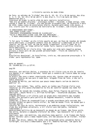 A história secreta da Rede Globo
De fato, as edições de "O Globo" dos dia 9, 10, 16, 17 e 18 de março; dos dias
2, 3, 7, 14, 16, 29 e 30 de abril; e dos dias 2, 3 e 4 de maio de 1959,
demonstram que o
interesse do órgão ia muito além do mero registro jornalístico:
"Não era um namoro discreto - prossegue Calmon - recatado, à moda antiga, como
convém à idade de 'O Globo'. Era uma paixão arrasadora que, de fevereiro a maio
de 1959, tomou conta do prestigioso diário. Durante pelo menos três meses, a
Sra. Claire Luce foi a estrela do noticiário de 'O Globo', com títulos assim:
'A EMBAIXADORA BEM-VINDA',
'QUE VENHA CLAIRE LUCE',
'CONFIANTE EISENHOWERNA MISSÃO DE CLAIRELUCE'.
'FELIZ E ORGULHOSA CLAIRE LUCE POR SUA INDICAÇÃO'
, 'A NOVA EMBAIXADORA DOS ESTADOS UNIDOS NO BRASIL'.
"E foi para 'O Globo' um dia triste aquele em que, em face de reações do Senado
norte-americano, a elegante senhora teve de renunciar à Embaixada no Rio de
Janeiro. Em tom de luto, em tom de perda irreparável, dizia o jomal do Sr.
Roberto Marinho, em longo editorial (onde fazia reparos à política interna
norte-americana),
que a renúncia da Sri Clarie bice 'não podia ter sido mais negativa porque
privava o nosso país de uma grande personalidade'. Título de comentário: 'A
Embaixadora que
os
brasileiros desejavam'. Os brasileiros, creio eu, não passaram procuração a 'O
Globo' para representá-los. Quem

NOTA DE RODAPÉ:
16. CALMON.Op.cit~,p.127~8.
pag:99
desejava, por motivos óbvios, a presença da Sri Claire Luce no Rio de Janeiro
era apenas o Sr. Roberto Marinho. Tanto que a renúncia da ilustre dama ao cargo
diplomático
no Brasil não teve a menor repercussão entre nós. Passou como um assunto da
economia interna do seu país e nada mais. Ninguém ficou de luto, a não ser o
nobre Chanceler
da Ordem do Mérito, por motivos que pouco tempo depois seriam do domínio
público" 17,
Concluí João Calmon: "Mas, enfim, quais as razões que fizeram Claire Luce
renunciar ao alto posto diplomático no Rio de Janeiro? Quando seu nome foi
submetido à
apreciação do Senado dos Estados Unidos, duas fortes figuras da política
americana - Wayne Morse e J, William Fullbright - levantaram objeções. Não é
segredo para
ninguém pertencer a Sri Claire Luce ao grupo mais reacionário dos Estados
Unidos. Sua antipatia pela política do segundo Roosevelt, Franklin Delano
Roosevelt, era
conhecida, a ponto de responsabilizar o grande presidente pela entrada dos
Estados Unidos na guerra contra Hitler, ao lado do mundo livre, do mundo que o
nazismo queria
cancelar da face da terra. Pertencente a um poderoso grupo isolacionista, sem
visão dos problemas universais, a Sri Claire Luce não podia, realmente
compreender a
generosidade política de um Roosevelt ou mesmo de um Truman. Não fosse assim,
não diria, durante a campanha eleitoral de 1944, 'que Roosevelt foi o único
presidente
americano, que, com mentiras, nos envolveu numa guerra'. E de Truman não fazia
melhor retrato: para a dama republicana, ele não passava de um traidor. Traidor
de que ou
do que, não disse, embora lhe tenha sido perguntado pelos senadores Morse e
Fullbright. Era essa a Embaixadora que o Sr. Roberto Marinho, com apoio do
Página 64

 