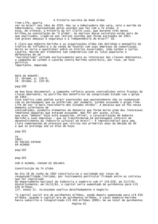 A história secreta da Rede Globo
Time-Life, queria
ver no Brasil nos idos de 1959. Mas se a Embaixadora não veio, veio o marido da
Embaixadora, representado pelos acordos que fez com a TV Globo. É
essa, em síntese, a história da Sri Claire Luce, que durante três meses
brilhou na constelação de 'O Globo'. Os motivos desse estrelato estão mais do
que explicados. Ligam-se aos lesivos acordos que foram assinados em 1962,
com graves ameaças à segurança e à independência do Brasil" 18.
Ë claro que Roberto Marinho e as organizações Globo não detinham o monopólio do
tráfico de influência e da venda de favores com suas empresas de comunicação.
Muito se teria a questionar sobre os Diários Associados, João Calmon e Carlos
Lacerta. Movida por elementos sem compromisso com as lutas populares e
defensores de um
"nacionalismo" voltado exclusivamente para os interesses das classes dominantes,
a campanha de Calmon e Lacerda contra Marinho constituiu, por isso, um fato
político
importante. Amparada

NOTA DE RODAPÉ:
17. Ibidem, p. 128-9.
18. Ibidem, p. 129-30.
pag:100
em boa base documental, a campanha refletia graves contradições entre frações da
classe dominante, na partilha dos benefícios da conquistado Estado com o golpe
de 1964.
Isso explica como podiam surgir expressões que aparentemente não se coadunavam
com os personagens que as proferiam: por exemplo, Calmon acusando o grupo TimeLife de ser "o mais reacionário dos Estados Unidos". A devassa que se fez nesse
momento culminante de
contradições, produziu elementos de denúncia que foram muito além dos interesses
imediatos daqueles que estavam acusando. Não foi por acaso, aliás,
que esse "debate" hoje está esquecido. Afinal, a caracterização de Roberto
Marinho e suas empresas - que se transformaram em personagens centrais do
desenvolvimento da indústria cultural no Brasil - é imprescindível para uma
clara compreensão do processo que iniciou nos primeiros anos da década de 60
e que se prolonga até os dias de hoje.
pag:101
IV
1962:
OS SOCIOS ENTRAM
EM ACORDO
pag:102
pag:103
COM O ACORDO, CHEGAM OS DÓLARES
Constituição da TV Globo
No dia 28 de Junho de 1962 constituiu-se a sociedade por cotas de
responsabilidade limitada, por instrumento particular firmado entre os cotistas
que foi registrado
No Departamento Nacional de Indústria e Comércio sob nº 134.028, em 13/7/62.
Posteriormente, em 14/12/62, o capital seria aumentado de quinhentos para Cr$
650 milhões
(cf. Anexo 2). Jo~oCa1mon explica detalhadamente o negócio:
"O capital social era de quinhentos milhões, sendo depois aumentado para Cr$ 650
milhões. Quando o capital era de quinhentos milhões, o casal Roberto Marinho
havia subscrito e integralízado Cr$ 449 milhões (89%)~ De um total de quinhentos
Página 65

 
