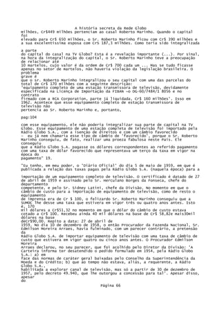 A história secreta da Rede Globo
milhões, Cr$449 milhões pertenciam ao casal Roberto Marinho. Quando o capital
foi
elevado para Cr$ 650 milhões, o Sr. Roberto Marinho ficou com Cr$ 390 milhões e
a sua excelentíssima esposa com CrS 187,3 milhões. Como teria sido integralizada
a parte
do capital do casal na TV Globo? Esta é a revelação importante (...). Por sinal,
na hora da íntegralização do capital, o Sr. Roberto Marinho teve a preocupação
de relacionar até
10 martelos, cujo valor é da ordem de Cr$ 700 cada um ... Mas se tudo ficasse
apenas no setor de martelos, não haveria violação da legislação brasileira. O
problema
grave é
que o sr. Roberto Marinho integralizou o seu capital com uma das parcelas do
total de Cr$ 170 milhões com a seguinte descrição:
'equipamento completo de uma estação transmissora de televisão, devidamente
especificada na Licença de Importação da FIBAN ~o DG-60/7484/1 8056 e no
contrato
firmado com a RCA Corporation, parte já liquidada, Cr$ 160 milhões'. Isso em
1962. Acontece que esse equipamento completo de estação transmissora de
televisão não
pertencia ao Sr. Roberto Marinho e, portanto,
pag:104
com esse equipamento, ele não poderia integralizar sua parte de capital na TV
Globo. Esse equipamento de uma estação completa de televisão foi importado pela
Rádio Globo S.A., com a isenção de direitos e com um câmbio favorecido
- eu já nem chamaria esse tipo de câmbio de 'favorecido', porque o Sr. Roberto
Marinho conseguiu, de fato, realizar uma proeza fabulosa neste País. Ele
conseguiu
que a Rádio Globo S.A. pagasse os dólares correspondentes ao referido pagamento
com uma taxa de dólar favorecido que representava um terço da taxa em vigor na
época do
pagamento" 19.
"Eu tenho, em meu poder, o 'Diário Oficial' do dia 5 de maio de 1959, em que é
publicada a relação das taxas pagas pela Rádio Globo S.A. (naquela época) para a
importação de um equipamento completo de televisão. O certificado é datado de 27
de abril de 1959 e assinado pelo Sr. Herculano Borges da Fonseca, chefe do
departamento
competente, e pelo Sr. Sidney Latini, chefe da Divisão. No momento em que o
câmbio de custo para a importação de equipamento de televisão, como de resto o
equipamento
de imprensa era de Cr $ 100, o felizardo Sr. Roberto Marinho conseguiu que a
SUMOC lhe desse uma taxa que estivera em vigor três ou quatro anos antes. Isto
é, 170
mil dólares a Cr$51,32 no momento em que o dólar do câmbio de custo estava
cotado a Cr$ 100. Recebeu ainda 40 mil dólares na base de Cr$ 58,82e mais30mil
dólares na base
deCr$90,00. Repito a data: 27 de abril de
1959. No dia 10 de dezembro de 1958, o então Procurador da Fazenda Nacional, Sr.
Edmilson Moreira Arraes, havia fulminado, com um parecer contrário, a pretensão
da
Rádio Globo S.A. de importar equipamento de televisão com uma taxa de câmbio de
custo que estivera em vigor quatro ou cinco anos antes. O Procurador Edmilson
Moreira
Arraes declarou, no seu parecer, que foi acolhido pelo Diretor da Divisão: 'A
Carteira informa ter desatendido o pedido formulado em 1954, pela Rádio Globo
S.A.: a) em
face das normas de caráter geral baixadas pelo Conselho da Superintendência da
Moeda e do Crédito; b) que ao tempo não estava, aliás, a requerente, a Rádio
Globo S.A.,
habilitada a explorar canal de televisão, mas só a partir de 30 de dezembro de
1957, pelo decreto 49.940, que lhe outorgou a concessão para tal'. Apesar disso,
apesar
do
Página 66

 
