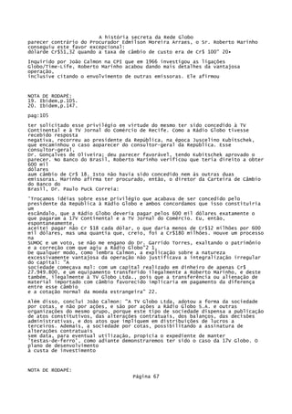 A história secreta da Rede Globo
parecer contrário do Procurador Edmilson Moreira Arraes, o Sr. Roberto Marinho
conseguiu este favor excepcional:
dólarde Cr$51,32 quando a taxa de câmbio de custo era de Cr$ 100" 20•
Inquirido por João Calmon na CPI que em 1966 investigou as ligações
Globo/Time-Lífe, Roberto Marinho acabou dando mais detalhes da vantajosa
operação,
inclusive citando o envolvimento de outras emissoras. Ele afirmou

NOTA DE RODAPÉ:
19. Ibidem,p.105.
20. Ibidem,p.147.
pag:105
ter solicitado esse privilégio em virtude do mesmo ter sido concedido à TV
Continental e à TV Jornal do Comércio de Recife. Como a Rádio Globo tivesse
recebido resposta
negativa, recorreu ao presidente da República, na época Juscelino Kubitschek,
que encaminhou o caso aoparecer do consultor-geral da República. Esse
consultor-geral,
Dr. Gonçalves de Oliveira; deu parecer favorável, tendo Kubitschek aprovado o
parecer. No Banco do Brasil, Roberto Marinho verificou que teria direito a obter
600 mil
dólares
aum câmbio de Cr$ 18. Isto não havia sido concedido nem às outras duas
emissoras. Marinho afirma ter procurado, então, o diretor da Carteira de Câmbio
do Banco do
Brasil, Dr. Paulo Puck Correia:
'Trocamos idéias sobre esse privilégio que acabava de ser concedido pelo
presidente da República à Rádio Globo e ambos concordamos que isso constituiria
um
escândalo, que a Rádio Globo deveria pagar pelos 600 mil dólares exatamente o
que pagaram a 17V Continental e a TV Jornal do Comércio. Eu, então,
espontaneamente,
aceitei pagar não Cr $18 cada dólar, o que daria menos de Cr$12 milhões por 600
mil dólares, mas uma quantia que, creio, foi a Cr$180 milhões. Houve um processo
na
SUMOC e um voto, se não me engano do Dr. Garrido Torres, exaltando o patrimônio
e a correção com que agiu a Rádio Globo"2 1,
De qualquer modo, como lembra Calmon, a explicação sobre a natureza
excessivamente vantajosa da operação não justificava a integralização irregular
do capital: "A
sociedade começava mal: com um capital realizado em dinheiro de apenas Cr$
27.949.800, e um equipamento transferido ilegalmente a Roberto Marinho, e deste
também, ilegalmente à TV Globo Ltda., pois que a transferência ou alienação de
material importado com câmbio favorecido implicaria em pagamento da diferença
entre esse câmbio
e a cotação normal da moeda estrangeira" 22.
Além disso, conclui João Calmon: "A TV Globo Ltda, adotou a forma da sociedade
por cotas, e não por ações, e são por ações a Rádio Globo S.A. e outras
organizações do mesmo grupo, porque este tipo de sociedade dispensa a publicação
de atos constitutivos, das alterações contratuais, dos balanços, das decisões
administrativas, e dos atos que impliquem em distribuições de lucros a
terceiros. Ademais, a sociedade por cotas, possibilitando a assinatura de
alterações contratuais
sem data, para eventual utilização, propicia o expediente de manter
'testas-de-ferro', como adiante demonstraremos ter sido o caso da 17V Globo. O
plano de desenvolvimento
à custa de investimento

NOTA DE RODAPÉ:
Página 67

 