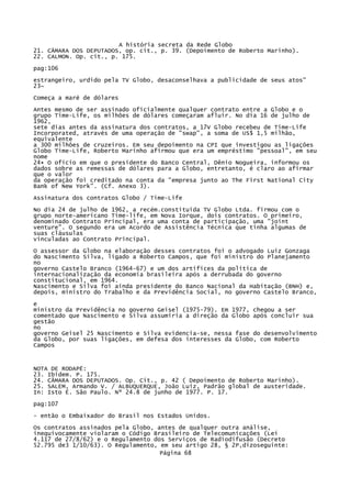 A história secreta da Rede Globo
21. CÂMARA DOS DEPUTADOS, op. cit., p. 39. (Depoimento de Roberto Marinho).
22. CALMON. Op. cit., p. 175.
pag:106
estrangeiro, urdido pela TV Globo, desaconselhava a publicidade de seus atos"
23~
Começa a maré de dólares
Antes mesmo de ser assinado oficialmente qualquer contrato entre a Globo e o
grupo Time-Life, os milhões de dólares começaram afluir. No dia 16 de julho de
1962,
sete dias antes da assinatura dos contratos, a 17V Globo recebeu de Time-Life
Incorporated, através de uma operação de "swap", a soma de US$ 1,5 milhão,
equivalente
a 300 milhões de cruzeiros. Em seu depoimento na CPI que investigou as ligações
Globo Time-Life, Roberto Marinho afirmou que era um empréstimo "pessoal", em seu
nome
24• O ofício em que o presidente do Banco Central, Dênio Nogueira, informou os
dados sobre as remessas de dólares para a Globo, entretanto, é claro ao afirmar
que o valor
da operação foi creditado na conta da "empresa junto ao The First National City
Bank of New York". (Cf. Anexo 3).
Assinatura dos contratos Globo / Time-Life
No dia 24 de julho de 1962, a recém.constituída TV Globo Ltda. firmou com o
grupo norte-americano Time-life, em Nova Iorque, dois contratos. O primeiro,
denominado Contrato Principal, era uma conta de participação, uma "joint
venture". O segundo era um Acordo de Assistência Técnica que tinha algumas de
suas cláusulas
vinculadas ao Contrato Principal.
O assessor da Globo na elaboração desses contratos foi o advogado Luiz Gonzaga
do Nascimento Silva, ligado a Roberto Campos, que foi ministro do Planejamento
no
governo Castelo Branco (1964-67) e um dos artífices da política de
internacionalização da economia brasileira após a derrubada do governo
constitucional, em 1964.
Nascimento e Silva foi ainda presidente do Banco Nacional da Habitação (BNH) e,
depois, ministro do Trabalho e da Previdência Social, no governo Castelo Branco,
e
ministro da Previdência no governo Geisel (1975-79). Em 1977, chegou a ser
comentado que Nascimento e Silva assumiria a direção da Globo após concluir sua
gestão
no
governo Geisel 25 Nascimento e Silva evidencia-se, nessa fase do desenvolvimento
da Globo, por suas ligações, em defesa dos interesses da Globo, com Roberto
Campos

NOTA DE RODAPÉ:
23. Ibidem. P. 175.
24. CÃMARA DOS DEPUTADOS. Op. Cit., p. 42 ( Depoimento de Roberto Marinho).
25. SALEM, Armando V. / ALBUQUERQUE, João Luiz, Padrão global de austeridade.
In: Isto É. São Paulo. Nº 24.8 de junho de 1977. P. 17.
pag:107
- então o Embaixador do Brasil nos Estados Unidos.
Os contratos assinados pela Globo, antes de qualquer outra análise,
inequivocamente violaram o Código Brasileiro de Telecomunicações (Lei
4.117 de 27/8/62) e o Regulamento dos Serviços de Radiodifusão (Decreto
52.795 de3 1/10/63). O Regulamento, em seu artigo 28, § 2P,dizoseguinte:
Página 68

 