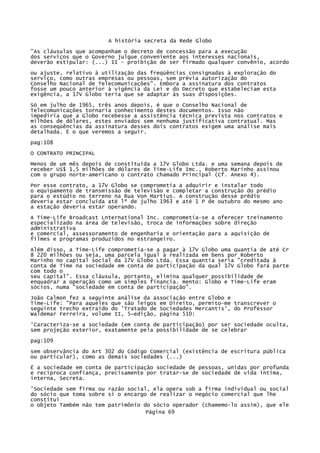A história secreta da Rede Globo
"As cláusulas que acompanham o decreto de concessão para a execução
dos serviços que o Governo julgue conveniente aos interesses nacionais,
deverão estipular: (...) II - proibição de ser firmado qualquer convênio, acordo
ou ajuste, relativo à utilização das freqüências consignadas à exploração do
serviço, como outras empresas ou pessoas, sem prévia autorização do
Conselho Nacional de Telecomunicações". Embora a assinatura dos contratos
fosse um pouco anterior à vigência da Lei e do Decreto que estabeleciam esta
exigência, a 17V Globo teria que se adaptar às suas disposições.
Só em julho de 1965, três anos depois, é que o Conselho Nacional de
Telecomunicações tornaria conhecimento destes documentos. Isso não
impediria que a Globo recebesse a assistência técnica prevista nos contratos e
milhões de dólares, estes enviados sem nenhuma justificativa contratual. Mas
as conseqüências da assinatura desses dois contratos exigem uma análise mais
detalhada. Ë o que veremos a seguir.
pag:108
O CONTRATO PRINCIPAL
Menos de um mês depois de constituída a 17V Globo Ltda. e uma semana depois de
receber US$ 1,5 milhões de dólares de Time-Life Imc., Roberto Marinho assinou
com o grupo norte-americano o contrato chamado Principal (Cf. Anexo 4).
Por esse contrato, a 17V Globo se comprometia a adquirir e instalar todo
o equipamento de transmissão de televisão e completar a construção do prédio
para o estúdio no terreno na Rua Von Martius. A construção desse prédio
deveria estar concluída até lº de julho 1963 e até 1 P de outubro do mesmo ano
a estação deveria estar operando.
A Time-Life Broadcast Lnternational Inc. comprometia-se a oferecer treinamento
especializado na área de televisão, troca de informações sobre direção
administrativa
e comercial, assessoramento de engenharia e orientação para a aquisição de
filmes e programas produzidos no estrangeiro.
Além disso, a Time-Life comprometia-se a pagar à 17V Globo uma quantia de até Cr
8 220 milhões ou seja, uma parcela igual à realizada em bens por Roberto
Marinho no capital social da 17V Globo Ltda. Essa quantia seria "creditada à
conta de Time na sociedade em conta de participação da qual 17V Globo fará parte
com todo o
seu capital". Essa cláusula, portanto, elimina qualquer possibilidade de
enquadrar a operação como um simples financia. mento: Globo e Time-Life eram
sócios, numa "sociedade em conta de participação".
João Calmon fez a seguinte análise da associação entre Globo e
Time-Life: "Para aqueles que são leigos em Direito, permito-me transcrever o
seguinte trecho extraído do 'Tratado de Sociedades Mercantis', do Professor
Waldemar Ferreira, volume II, 5~edição, página 510:
'Caracteriza-se a sociedade (em conta de participação) por ser sociedade oculta,
sem projeção exterior, exatamente pela possibilidade de se celebrar
pag:109
sem observância do Art 302 do Código Comercial (existência de escritura pública
ou particular), como as demais sociedades (...)
É a sociedade em conta de participação sociedade de pessoas, unidas por profunda
e recíproca confiança, precisamente por tratar-se de sociedade de vida íntima,
interna, Secreta.
'Sociedade sem firma ou razão social, ela opera sob a firma individual ou social
do sócio que toma sobre si o encargo de realizar o negócio comercial que lhe
constitui
o objeto Também não tem patrimônio do sócio operador (chamemo-lo assim), que ele
Página 69

 