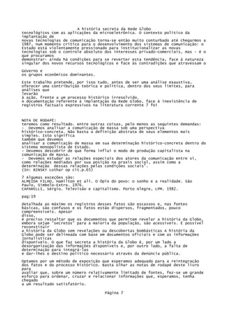 A história secreta da Rede Globo
tecnológicos com as aplicações da microeletrônica. O contexto político da
implantação de
novas tecnologias de comunicação torna-se então muito conturbado até chegarmos a
1987, num momento crítico para o desenvolvimento dos sistemas de comunicação: o
Estado está violentamente pressionado para institucionalizar as novas
tecnologias sob o controle absoluto dos interesses privado-comerciais, mas - é o
que procuramos
demonstrar- ainda há condições para se reverter esta tendência, face à natureza
singular dos novos recursos tecnológicos e face às contradições que atravessam o
Governo e
os grupos econômicos dominantes.
Este trabalho pretende, por isso tudo, antes de ser uma análise exaustiva,
oferecer uma contribuição teórica e política, dentro dos seus limites, para
análises que
levarão
à ação, frente a um processo histórico irresolvido.
A documentação referente à implantação da Rede Globo, face à inexistência de
registros factuais expressivos na literatura corrente 7 foi

NOTA DE RODAPÉ:
teremos como resultado. entre outras coisas, pelo menos as seguintes demandas:
- Devemos analisar a comunicação de massa sob uma perspectiva
histórico-concreta. Não basta a definição abstrata de seus elementos mais
simples. Isto significa
também que devemos
analisar a comunicação de massa em sua determinação histórico-concreta dentro do
sistema monopolista de Estado.
- Devemos descobrir de que forma influi o modo de produção capitalista na
comunicação de massa.
- Devemos estudar as relações especiais dos atores da comunicação entre si,
como relações mediadas por sua posição na praxis social, assim como a
determinação dessas relações pelas condições sociais".
(In: BINSKY Lothar op cit.p.65)
7 Algumas exceções são:
ALMEIDA FILHO, Hamilton et ali. O Ópio do povo: o sonho e a realidade. São
Paulo, Símbolo-Extra. 1976.
CAPARELLI, Sérgio. Televisão e capitalismo. Porto Alegre, LPM. 1982.
pag:19
detalhada ao máximo os registros desses fatos são escassos e, nas fontes
básicas, são confusos e os fatos estão dispersos, fragmentados, pouco
compreensíveis. Apesar
disso,
é preciso ressaltar que os documentos que permitem revelar a história da Globo,
embora sejam "secretos" para a maioria da população, são acessíveis. É possível
reconstituir
a história da Globo sem revelações ou descobertas bombásticas A história da
Globo pode ser delineada com base em documentos oficiais e com as informações
jornalísticas
disponíveis. O que faz secreta a história da Globo é, por um lado a
desorganização das informações disponíveis e, por outro lado, a falta de
determinação para integrá-las
e dar-lhes o destino político necessário através da denúncia pública.
Optamos por um método de exposição que esperamos adequado para a reintegração
dos fatos e do processo histórico. Basta olhar as notas de rodapé deste livro
para
avaliar que, sobre um número relativamente limitado de fontes, fez-se um grande
esforço para ordenar, cruzar e relacionar informações que, esperamos, tenha
chegado
a um resultado satisfatório.
Página 7

 