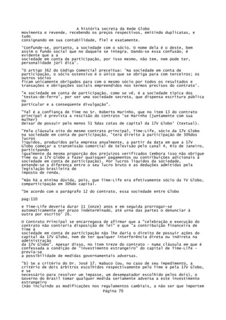 A história secreta da Rede Globo
movimenta e revende, recebendo os preços respectivos, emitindo duplicatas, e
tudo
consignando em sua contabilidade, fiel e exatamente.
'Confunde-se, portanto, a sociedade com o sócio. O nome dela é o deste, bem
assim o fundo social que no daquele se integra. Dando-se essa confusão, é
evidente que a a
sociedade em conta de participação, por isso mesmo, não tem, nem pode ter,
personalidade júri dica'.
"O artigo 362 do Código Comercial preceitua: 'Na sociedade em conta de
participação, o sócio ostensivo é o único que se obriga para com terceiros; os
outros sócios
ficam unicamente obrigados para com o mesmo sócio por todos os resultados e
transações e obrigações sociais empreendidos nos termos precisos do contrato'.
"A sociedade em conta de participação, como se vê, é a sociedade típica dos
'testas-de-ferro', por ser uma sociedade secreta, que dispensa escritura pública
ou
particular e a conseqüente divulgação".
"Tal é a confiança de Time no Sr. Roberto Marinho, que no item 13 do contrato
principal é prevista a rescisão do contrato 'se Marinho (juntamente com sua
mulher)
deixar de possuir pelo menos 51 %das cotas de capital da 17V Globo' (textual).
"Pela cláusula oito do mesmo contrato principal, Time-Life, sócio da 17V Globo
na sociedade em conta de participação, 'terá direito à participação de 30%dos
lucros
líquidos, produzidos pela empresa anualmente, a partir da data em que a 17V
Globo começar a transmissão comercial de televisão pelo canal 4, Rio de Janeiro,
participando
igualmente da mesma proporção dos prejuízos verificados (embora isso não obrigue
Time ou a 17V Globo a fazer quaisquer pagamentos ou contribuições adicionais à
sociedade em conta de participação). Por lucros líquidos da sociedade,
entende-se a diferença entre o seu lucro bruto e as deduções admitidas pela
legislação brasileira de
imposto de renda.
"Não há a mínima dúvida, pois, que Time-Lífe era efetivamente sócio da TV Globo,
comparticipação em 30%do capital.
"De acordo com o parágrafo 12 do contrato, essa sociedade entre Globo
pag:110
e Time-Life deveria durar 11 (onze) anos e em seguida prorrogar-se
automaticamente por prazo indeterminado, até urna das partes o denunciar à
outra por escrito" 26.
O Contrato Principal se encarregava de afirmar que a "celebração e execução do
contrato não contraria disposição de lei" e que "a contribuição financeira de
Time à
sociedade em conta de participação não lhe daria o direito de possuir ações do
capital da 17V Globo, nem de ter qualquer interferência direta ou indireta na
administração
da 17V Globo". Apesar disso, no item treze do contrato - numa cláusula em que é
confessada a condição de "investimento estrangeiro" do capital de Time-Life previa-se
a possibilidade de medidas governamentais adversas.
"b) Se a critério do Dr. José 17. Nabuco (ou, no caso de seu impedimento, a
critério de dois árbitros escolhidos respectivamente pelo Time e pela 17V Globo,
e se
necessário para resolver um impasse, um desempatador escolhido pelos dois), o
Governo do Brasil tomar qualquer medida seriamente adversa a este investimento
estrangeiro
(não incluindo as modificações nos regulamentos cambiais, a não ser que importem
Página 70

 