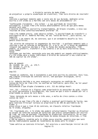 A história secreta da Rede Globo
em prejudicar a própria acumulação em cruzeiros), Time terá direito de rescindir
este
contrato a qualquer momento após o sexto ano de sua duração, mediante aviso
escrito à 17V Globo ou a Marinho com seis meses de antecedência" 27~
"Confessando claramente - diz Calmon - a sua qualidade de investidor
estrangeiro, o Grupo Time-Lífe estava absolutamente certo de que pelo menos
durante seis anos
o Governo Brasileiro assistiria tranqüilamente, de braços cruzados, a essa sua
incursão em área constitucionalmente proibida" 28.
Time-Life também previa, como observa Calmon, "a possibilidade de transferir a
prerrogativa do Sr. Roberto Marinho, de seu 'testa-de-ferro', para outros, na
seguinte
cláusula, a de número 18, do contrato, que é um verdadeiro desafio às leis
penais brasileiras:
"18. Direito de converter os pagamentos da rescisão - A qualquer momento após a
rescisão a que se referem os parágrafos 13, a ou b, ou 14, e antes do pagamento
integral das quantias devidas a Time na forma dos mesmos parágrafos, Time
poderá, se preferir, transferir o seu crédito a um ou mais brasileiros natos,
cujos nomes
forem
aprovados por Marinho, aprovação esta que não poderá ser negada arbitrariamente,
e a 17V Globo dará a esses indivíduos o direito de converter o seu crédito em
30% do capital da 17V Globo".

NOTA DE RODAPÉ:
26. CALMON. Op. cit. ,p. 176-7.
27. Ibidem, p. 177-8.
28. Ibidem,p.178.
pag:111
"Pasmem os senhores, mas é exatamente o que está escrito no contrato. Para isso,
uma simples alteração do contrato social, sem qualquer divulgação, seria
suficiente.
O Sr. Roberto Marinho e os seus eventuais sucessores na condição de
testas-de-ferro de Time-Life, ou confiam na ineficácia, para eles, da lei penal
brasileira, ou
desconhecem o que dispõe claramente o Art. 311 do Código Penal:
'Art. 311 - Prestar-se a figurar como proprietário ou possuidor de ação, título
ou valor pertencente a estrangeiros, nos casos em que a este é vedada por lei a
propriedade ou posse de tais bens.
'Pena: Detenção de seis meses a três anos, e multa de cinco contos a vinte
contos de réis'.
"Ressalte-se que Time-Life não é simples e eventual participante de lucros, mas
pelo Contrato Principal tornava-se proprietário de 30% do patrimônio da TV
Globo. E
prova disso é que o item 19 do contrato, em cláusula relativa liquidação
da TV Globo, dispunha:
'19. liquidação etc. A TV Globo não poderá voluntariamente liquidar ou dissolver
ou dispor da referida estação de televisão sem prévio consentimento por escrito
de Time. No caso de qualquer liquidação ou disposição involuntária, ou no caso
de qualquer condenação ou desapropriação da mesma estação de televisão, o Time
terá direito
a 30% da quantia recebida pela IV Globo nessa ocasião, quantia essa que será
devida imediatamente quando do recebimento da mesma pela TV Globo'.
"Como aditivo ao Contrato Principal, foi prevista a contribuição inicial de Cr$
Página 71

 