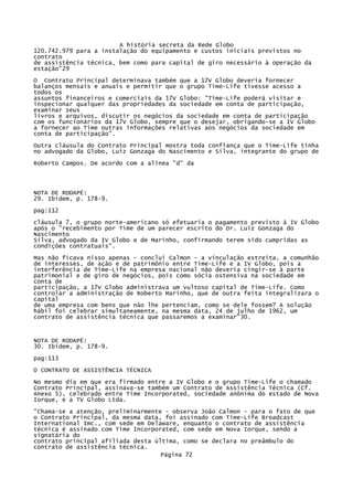 A história secreta da Rede Globo
120.742.979 para a instalação do equipamento e custos iniciais previstos no
contrato
de assistência técnica, bem como para capital de giro necessário à operação da
estação"29
O Contrato Principal determinava também que a 17V Globo deveria fornecer
balanços mensais e anuais e permitir que o grupo Time-Life tivesse acesso a
todos os
assuntos financeiros e comerciais da 17V Globo: "Time-Life poderá visitar e
inspecionar qualquer das propriedades da sociedade em conta de participação,
examinar seus
livros e arquivos, discutir os negócios da sociedade em conta de participação
com os funcionários da 17V Globo, sempre que o desejar, obrigando-se a IV Globo
a fornecer ao Time outras informações relativas aos negócios da sociedade em
conta de participação".
Outra cláusula do Contrato Principal mostra toda confiança que o Time-Life tinha
no advogado da Globo, Luiz Gonzaga do Nascimento e Silva, integrante do grupo de
Roberto Campos. De acordo com a alínea "d" da

NOTA DE RODAPÉ:
29. Ibidem, p. 178-9.
pag:112
cláusula 7, o grupo norte-americano só efetuaria o pagamento previsto à IV Globo
após o "recebimento por Time de um parecer escrito do Dr. Luiz Gonzaga do
Nascimento
Silva, advogado da IV Globo e de Marinho, confirmando terem sido cumpridas as
condições contratuais".
Mas não ficava nisso apenas - conclui Calmon - a vinculação estreita, a comunhão
de interesses, de ação e de patrimônio entre Time-Life e a IV Globo, pois a
interferência de Time-Life na empresa nacional não deveria cingir-se à parte
patrimonial e de giro de negócios, pois como sócia ostensiva na sociedade em
conta de
participação, a 17V Globo administrava um vultoso capital de Time-Life. Como
controlar a administração de Roberto Marinho, que de outra feita integralizara o
capital
de uma empresa com bens que não lhe pertenciam, como se dele fossem? A solução
hábil foi celebrar simultaneamente, na mesma data, 24 de julho de 1962, um
contrato de assistência técnica que passaremos a examinar"30.

NOTA DE RODAPÉ:
30. Ibidem, p. 178-9.
pag:113
O CONTRATO DE ASSISTÊNCIA TÉCNICA
No mesmo dia em que era firmado entre a IV Globo e o grupo Time-Life o chamado
Contrato Principal, assinava-se também um Contrato de Assistência Técnica (Cf.
Anexo 5), celebrado entre Time Incorporated, sociedade anônima do estado de Nova
Iorque, e a TV Globo Ltda.
"Chama-se a atenção, preliminarmente - observa João Calmon - para o fato de que
o Contrato Principal, da mesma data, foi assinado com Time-Life Broadcast
Internatíonal Imc., com sede em Delaware, enquanto o contrato de assistência
técnica é assinado com Time Incorporated, com sede em Nova Iorque, sendo a
signatária do
contrato principal afiliada desta última, como se declara no preâmbulo do
contrato de assistência técnica.
Página 72

 