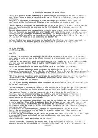 A história secreta da Rede Globo
"Para não tornar muito ostensiva a participação estrangeira de uma só empresa,
com 30%do lucro e mais a participação na receita, pretendeu-se, com péssimo
disfarce,
destinar o proveito alienígena a duas empresas norte-americanas, que, na
realidade estão intimamente ligadas e se confundem no mesmo grupo Time.
"Normalmente o contrato de assistência técnica se justifica nos cinco primeiros
anos de funcionamento da empresa ou da introdução de processo especial de
produção,
quando demonstrada sua necessidade podendo este prazo, pela legislação vigente
(Lei da Remessa de Lucros) ser prorrogado até mais cinco anos e ainda assim por
autorização do Conselho Monetário Nacional, ou anteriormente à criação desse
Conselho, pelo Conselho da Superintendência da Moeda e do Crédito (artigo 12, §
3º, da Lei nº 4131 de 3 de setembro de 1962)" 31
Calmon lembra que esse Contrato de Assistência Técnica, por isso, não poderia
ser registrado no Brasil porque sua cláusula 5 contraria a legislação

NOTA DE RODAPÉ:
31.Ibidem,p.181.
pag:114
vigente: "o contrato de assistência técnica permanecerá em vigor até 10 (dez)
anos após a data em que a IV Globo começar a transmissão comercial pelo canal 4
do Rio de
Janeiro e, em seguida, será automaticamente prorrogado por prazo indeterminado,
até que uma das partes faça à outra notificação escrita de rescisão, com pelo
menos seis
meses de antecedência da data escolhida para a rescisão, exceto que:
"a) Time poderá terminar esse contrato de assistência técnica se Time-Life
Broadcast International Inc~ não for obrigado a fazer, de acordo com o parágrafo
2 do Contrato Principal, o pagamento à TV Globo conforme o disposto no mesmo;
"b) Time poderá terminar este contrato de assistência técnica se Time Broadcast
Intemational Inc terminar o contrato principal pelas razões previstas no
parágrafo treze (a) do mesmo;
"c) IV Globo poderá terminar esse contrato de assistência técnica se o Contrato
Principal terminar".
"Primeiramente - prossegue Calmon - ele evidencia a farsa de contratos com duas
empresas diferentes do mesmo grupo, mas um contrato condicionado ao outro.
"Em segundo lugar, o que se pretende não é a prestação de assistência
técnica, mas um assessoramento, ou melhor, uma participação permanente e
ostensiva nos negócios e na administração da IV Globo, para fiscalizar ~
cumprimento do Contrato Principal.
"Observem: no Contrato Principal, por ser de sociedade em conta de participação,
o sócio oculto, Time-Life Broadcast Imc. de Delaware, por não poder participar
da administração, exatamente por se tratar de sociedade secreta, e porque o
patrimônio gira em nome do sócio principal, estabelecia, na cláusula 5 daquele
contrato, que não
participaria da administração, direta ou indiretamente, ou da direção, 'as
quais, de conformidade com as leis do Brasil, sejam exercidas somente por
diretores ou gerentes
eleitos pelos acionistas da IV Globo na forma dos seus Estatutos' e, ainda, 'que
a responsabilidade principal do empreendimento, bem como sua orientação
intelectual e
administrativa, será exclusiva da TV Globo'.
"Outro contrato, assinado no mesmo dia, o de Assistência Técnica, atribuía à
empresa matriz da signatária do Contrato Principal, em caráter permanente, pois
Página 73

 