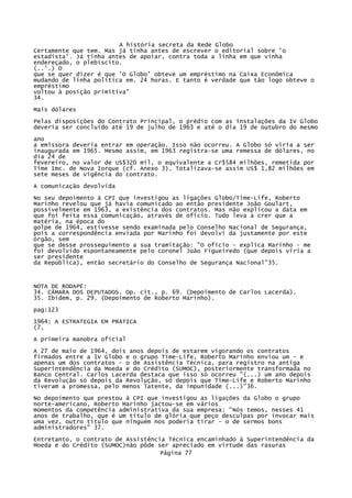 A história secreta da Rede Globo
Certamente que tem. Mas já tinha antes de escrever o editorial sobre 'o
estadista'. Já tinha antes de apoiar, contra toda a linha em que vinha
endereçado, o plebiscito.
(..'.) O
que se quer dizer é que 'O Globo' obteve um empréstimo na Caixa Econômica
mudando de linha política em. 24 horas. E tanto é verdade que tão logo obteve o
empréstimo
voltou à posição primitiva"
34.
Mais dólares
Pelas disposições do Contrato Principal, o prédio com as instalações da IV Globo
deveria ser concluído até 19 de julho de 1963 e até o dia 19 de outubro do mesmo
ano
a emissora deveria entrar em operação. Isso não ocorreu. A Globo só viria a ser
inaugurada em 1965. Mesmo assim, em 1963 registra-se uma remessa de dólares, no
dia 24 de
fevereiro, no valor de US$320 mil, o equivalente a Cr$584 milhões, remetida por
Time Imc. de Nova Iorque (cf. Anexo 3). Totalizava-se assim US$ 1,82 milhões em
sete meses de vigência do contrato.
A comunicação devolvida
No seu depoimento à CPI que investigou as ligações Globo/Time-Lífe, Roberto
Marinho revelou que já havia comunicado ao então presidente João Goulart,
possivelmente em 1963, a existência dos contratos. Mas não explicou a data em
que foi feita essa comunicação, através de oficio. Tudo leva a crer que a
matéria, na época do
golpe de 1964, estivesse sendo examinada pelo Conselho Nacional de Segurança,
pois a correspondência enviada por Marinho foi devolvi da justamente por este
órgão, sem
que se desse prosseguimento a sua tramitação: "O ofício - explica Marinho - me
foi devolvido espontaneamente pelo coronel João Figueiredo (que depois viria a
ser presidente
da República), então secretário do Conselho de Segurança Nacional"35.

NOTA DE RODAPÉ:
34. CÂMARA DOS DEPUTADOS. Op. cit., p. 69. (Depoimento de Carlos Lacerda).
35. Ibidem, p. 29. (Depoimento de Roberto Marinho).
pag:123
1964: A ESTRATEGIA EM PRÁTICA
(7,
A primeira manobra oficial
A 27 de maio de 1964, dois anos depois de estarem vigorando os contratos
firmados entre a 1V Globo e o grupo Time-Life, Roberto Marinho enviou um - e
apenas um dos contratos - o de Assistência Técnica, para registro na antiga
Superintendência da Moeda e do Crédito (SUMOC), posteriormente transformada no
Banco Central. Carlos Lacerda destaca que isso só ocorreu "(...) um ano depois
da Revolução só depois da Revolução, só depois que Time-Life e Roberto Marinho
tiveram a promessa, pelo menos latente, da impunidade (...)"36.
No depoimento que prestou à CPI que investigou as ligações da Globo o grupo
norte-americano, Roberto Marinho jactou-se em vários
momentos da competência administrativa da sua empresa: "Nós temos, nesses 41
anos de trabalho, que é um título de glória que peço desculpas por invocar mais
uma vez, outro título que ninguém nos poderia tirar - o de sermos bons
administradores" 37.
Entretanto, o contrato de Assistência Técnica encaminhado à Superintendência da
Moeda e do Crédito (SUMOC)não pôde ser apreciado em virtude das rasuras
Página 77

 