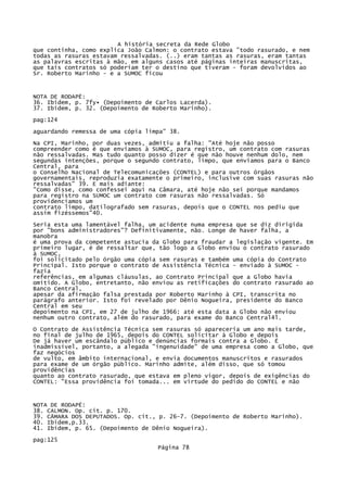 A história secreta da Rede Globo
que continha, como explica João Calmon: o contrato estava "todo rasurado, e nem
todas as rasuras estavam ressalvadas. (..) eram tantas as rasuras, eram tantas
as palavras escritas à mão, em alguns casos até páginas inteiras manuscritas,
que tais contratos só poderiam ter o destino que tiveram - foram devolvidos ao
Sr. Roberto Marinho - e a SUMOC ficou

NOTA DE RODAPÉ:
36. Ibidem, p. 7fy• (Depoimento de Carlos Lacerda).
37. Ibidem, p. 32. (Depoimento de Roberto Marinho).
pag:124
aguardando remessa de uma cópia limpa" 38.
Na CPI, Marinho, por duas vezes, admitiu a falha: "Até hoje não posso
compreender como é que enviamos à SUMOC, para registro, um contrato com rasuras
não ressalvadas. Mas tudo quanto posso dizer é que não houve nenhum dolo, nem
segundas intenções, porque o segundo contrato, limpo, que enviamos para o Banco
Central, para
o Conselho Nacional de Telecomunicações (CONTEL) e para outros órgãos
governamentais, reproduzia exatamente o primeiro, inclusive com suas rasuras não
ressalvadas" 39. E mais adiante:
"Como disse, como confessei aqui na Câmara, até hoje não sei porque mandamos
para registro na SUMOC um contrato com rasuras não ressalvadas. Só
providenciamos um
contrato limpo, datilografado sem rasuras, depois que o CONTEL nos pediu que
assim fizéssemos"40.
Seria esta uma lamentável falha, um acidente numa empresa que se diz dirigida
por "bons administradores"? Definitivamente, não. Longe de haver falha, a
manobra
é uma prova da competente astucia da Globo para fraudar a legislação vigente. Em
primeiro lugar, é de ressaltar que, tão logo a Globo enviou o contrato rasurado
à SUMOC,
foi solicitado pelo órgão uma cópia sem rasuras e também uma cópia do Contrato
Principal. Isto porque o contrato de Assistência Técnica - enviado à SUMOC fazia
referências, em algumas cláusulas, ao Contrato Principal que a Globo havia
omitido. A Globo, entretanto, não enviou as retificações do contrato rasurado ao
Banco Central,
apesar da afirmação falsa prestada por Roberto Marinho à CPI, transcrita no
parágrafo anterior. Isto foi revelado por Dênio Nogueira, presidente do Banco
Central em seu
depoimento na CPI, em 27 de julho de 1966: até esta data a Globo não enviou
nenhum outro contrato, além do rasurado, para exame do Banco Central4l.
O Contrato de Assistência Técnica sem rasuras só apareceria um ano mais tarde,
no final de julho de 1965, depois do CONTEL solicitar à Globo e depois
De já haver um escândalo público e denúncias formais contra a Globo. É
inadmissível, portanto, a alegada "ingenuidade" de uma empresa como a Globo, que
faz negócios
de vulto, em âmbito internacional, e envia documentos manuscritos e rasurados
para exame de um órgão público. Marinho admite, além disso, que só tomou
providências
quanto ao contrato rasurado, que estava em pleno vigor, depois de exigências do
CONTEL: "Essa providência foi tomada... em virtude do pedido do CONTEL e não

NOTA DE RODAPÉ:
38. CALMON. Op. cit. p. 170.
39. CÂMARA DOS DEPUTADOS. Op. cit., p. 26-7. (Depoimento de Roberto Marinho).
40. Ibidem,p.33.
41. Ibidem, p. 65. (Depoimento de Dênio Nogueira).
pag:125
Página 78

 