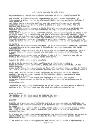 A história secreta da Rede Globo
espontaneanente, porque não tínhamos atentado para essa irregularidade"42
Sem dúvida, a Globo não estava interessada no registro dos contratos. Só
interessava à Globo tirá-los da clandestinidade, para uma posterior defesa. E
isso tinha de
Ser feito junto a um órgão público que não examinasse o mérito do vínculo
associativo que se estabelecia entre a Globo e o grupo Time-Life. Foi uma
manobra bem planejada
pois a SUMOC, e posteriormente o Banco Central, só examinaria o contrato nos
aspectos referentes ao seu enquadramento na legislação que disciplina as
remessas de
moeda para o exterior. Isso, definitivamente, não era preocupação da Globo e nem
do grupo Time-Life. E observa-se que até o presidente do Banco Central, Dênio
Nogueira, em seu depoimento na CPI, chamou a atenção Para o risco donegó~o43,que
era todo do Time-Life. Por conta dos contratos, o Time-Lif~ estava mandando
incondicionalmente recursos financeiros materiais e humanos. Isso, do ponto de
vista do Banco Central, era permitido. .0 problema situa-se nas condições em que
se daria a
retribuição pelo envio desses recursos. Só aí o Banco Central intervém, cobrando
o enquadramento dessas condições à legislação. Se essas condições não estão
oficialmente
estipuladas, quem corre o risco é a parte que está cedendo os recursos. Isto é,
o grupo Time-Life estava fazendo uma operação, pelo menos oficialmente, "às
cegas",
depositando inteira confiança na Globo. E não é difícil concluir que não se
tratava de filantropia do grupo norte~2meriCaflO.
Outubro de 1964: a estratégia revelada
De 16 a 19 de outubro de 1964, realizou-se a "Conferência sobre o
Desenvolvimento Latino-Americano", promovida pelo Hudson Institute. Um dos
participantes
dessa conferência foi o presidente do Time-Life Broadcast Imc., Weston C. Pullen
Jr., que é co-signatário de Roberto Marinho nos contratos firmados entre Globo e
Time-Life. Pullen abordou o tema "Expansão de Programas de IV na América
Latina". Na página 28 do "Sumary of proceedings" daquela conferência está
sintetizado o discurso
de Weston Pullen Jr., que expõe com clareza a estratégia dos grupos
norte-americanos na América Latina e, inclusive, antecipa desdobramentos do
acordo
Globo/Time-Life:
"Passando em revista sua experiência em TV na Europa, Oriente Médio e América
Latina, o Sr. Pullen afirmou que ele está operando na Venezuela, no

NOTA DE RODAPÉ:
42. Ibidem, p. 33. (Depoimento de Roberto Marinho).
43. Ibidem, p. 62. (Depoimento de Dênio Nogueira).
pag:126
Brasil, na Argentina e possivelmente entrará em nova operação na Colômbia. As
existentes têm sido bem sucedidas e um desprezo geral se verifica nas áreas com
as quais
têm relações (...)ANBC, a CBS e a ABC, estão todas ativas nessas áreas e todas
têm, como o Time, uma fórmula comercial que tende a incluir as seguintes
características:
1. O grupo norte-americano necessariamente tem posição minoritária, em termos de
oportunidade de investimento, devido às leis dos respectivos países sobre
telecomunicações.
2. Em todos os casos é indispensável ter sócios locais, o que é importante; e
Página 79

 