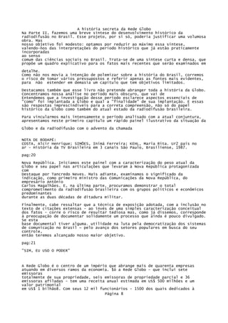 A história secreta da Rede Globo
Na Parte II, fazemos uma breve síntese do desenvolvimento histórico da
radiodifusão no Brasil. Esse projeto, por si só, poderia justificar uma volumosa
obra. Mas
nosso objetivo foi modesto: optamos por reduzir ao máximo essa síntese,
valendo-nos das interpretações do período histórico que já estão praticamente
incorporadas
ao senso
comum das ciências sociais no Brasil. Trata-se de uma síntese curta e densa, que
propõe um quadro explicativo para os fatos mais recentes que serão examinados em
detalhe.
Como não nos movia a intenção de polemizar sobre a história do Brasil, corremos
o risco de tomar vários pressupostos e referir apenas as fontes mais evidentes,
para não estender em demasia um capítulo que tem objetivos limitados.
Destacamos também que esse livro não pretende abranger toda a história da Globo.
Concentramos nossa análise no período mais obscuro, que vai de
Entendemos que a investigação desse período esclarece aspectos essenciais de
"como" foi implantada a Globo e qual a "finalidade" de sua implantação. E essas
são respostas imprescindíveis para a correta compreensão, não só do papel
histórico da Globo como também do atual estado da radiodifusão brasileira.
Para vincularmos mais intensamente o período analisado com a atual conjuntura,
apresentamos neste primeiro capítulo um rápido painel ilustrativo da situação da
Globo e da radiodifusão com o advento da chamada
NOTA DE RODAPÉ:
COSTA, Alcir Henrique; SIMÕES, Inimá Ferreira; KEHL, Maria Rita. Ur2 país no
ar - História da TV Brasileira em 3 canais São Paulo, Brasiliense, 1987.
pag:20
Nova República. Iniciamos este painel com a caracterização do peso atual da
Globo e seu papel nas articulações que levaram à Nova República protagonizada
com
Destaque por Tancredo Neves. Mais adiante, examinamos o significado da
indicação, como primeiro ministro das Comunicações da Nova República, do
empresário Antônio
Carlos Magalhães. E, na última parte, procuramos demonstrar o total
comprometimento da radiodifusão brasileira com os grupos políticos e econômicos
predominantes
durante as duas décadas de ditadura militar.
Finalmente, cabe ressaltar que a técnica de exposição adotada, com a inclusão no
texto de citações extensas - ao invés de uma simples caracterização conceitual
dos fatos - corre o risco de resultar tediosa mas, como já dissemos, corresponde
à preocupação de documentar solidamente um processo que ainda é pouco divulgado.
Se esta
base documental tiver alguma. utilidade na luta pela democratização dos sistemas
de comunicação no Brasil ~ pelo avanço dos setores populares em busca do seu
controle,
então teremos alcançado nosso maior objetivo.
pag:21
"SIM, EU USO O PODER"

A Rede Globo é o centro de um império que abrange mais de quarenta empresas
atuando em diversos ramos da economia. $ó a Rede Globo - que inclui sete
emissoras
totalmente de sua propriedade, seis emissoras de propriedade parcial e 36
emissoras afiladas - tem uma receita anual estimada em US$ 500 milhões e um
valor patrimonial
em US$ 1 bilhão8. Com seus 12 mil funcionários - 1500 dos quais dedicados à
Página 8

 