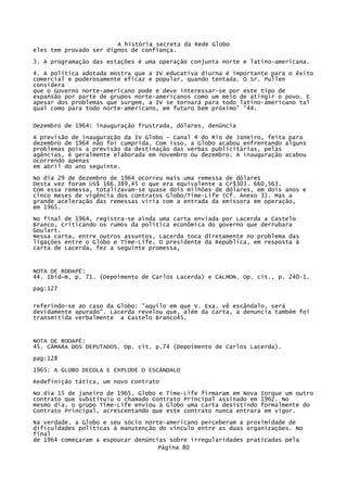 A história secreta da Rede Globo
eles tem provado ser dignos de confiança.
3. A programação das estações é uma operação conjunta norte e latino-americana.
4. A política adotada mostra que a IV educativa diurna é importante para o êxito
comercial e poderosamente eficaz e popular, quando tentada. O Sr. Pullen
considera
que o Governo norte-americano pode e deve interessar-se por este tipo de
expansão por parte de grupos norte-americanos como um meio de atingir o povo. E
apesar dos problemas que surgem, a IV se tornará para todo latino-americano tal
qual como para todo norte-americano, em futuro bem próximo' '44.
Dezembro de 1964: inauguração frustrada, dólares, denúncia
A previsão de inauguração da IV Globo - Canal 4 do Rio de Janeiro, feita para
dezembro de 1964 não foi cumprida. Com isso, a Globo acabou enfrentando alguns
problemas pois a previsão da destinação das verbas publicitárias, pelas
agências, é geralmente elaborada em novembro ou dezembro. A inauguração acabou
ocorrendo apenas
em abril do ano seguinte.
No dia 29 de dezembro de 1964 ocorreu mais uma remessa de dólares
Desta vez foram US$ 166.389,45 o que era equivalente a Cr$303. 660,563.
Com essa remessa, totalizavam-se quase dois milhões de dólares, em dois anos e
cinco meses de vigência dos contratos Globo/Time-Life (Cf. Anexo 3). Mas a
grande aceleração das remessas viria com a entrada da emissora em operação,
em 1965.
No final de 1964, registra-se ainda uma carta enviada por Lacerda a Castelo
Branco, criticando os rumos da política econômica do governo que derrubara
Goulart.
Nessa carta, entre outros assuntos, Lacerda toca diretamente no problema das
ligações entre o Globo e Time-Life. O presidente da República, em resposta à
carta de Lacerda, fez a seguinte promessa,

NOTA DE RODAPÉ:
44. Ibid~m, p. 71. (Depoimento de Carlos Lacerda) e CALMON. Op. cit., p. 240-1.
pag:127
referindo-se ao caso da Globo: "aquilo em que V. Exa. vê escândalo, será
devidamente apurado". Lacerda revelou que, além da carta, a denuncia também foi
transmitida verbalmente a Castelo Branco45.

NOTA DE RODAPÉ:
45. CÂMARA DOS DEPUTADOS. Op. cit. p.74 (Depoimento de Carlos Lacerda).
pag:128
1965: A GLOBO DECOLA E EXPLODE O ESCÂNDALO
Redefinição tática, um novo contrato
No dia 15 de janeiro de 1965, Globo e Time-Life firmaram em Nova Iorque um outro
contrato que substituiu o chamado Contrato Principal assinado em 1962. No
mesmo dia, o grupo Time-Life enviou à Globo uma carta desistindo formalmente do
Contrato Principal, acrescentando que este contrato nunca entrara em vigor.
Na verdade, a Globo e seu sócio norte-americano perceberam a proximidade de
dificuldades políticas à manutenção do vínculo entre as duas organizações. No
final
de 1964 começaram a espoucar denúncias sobre irregularidades praticadas pela
Página 80

 