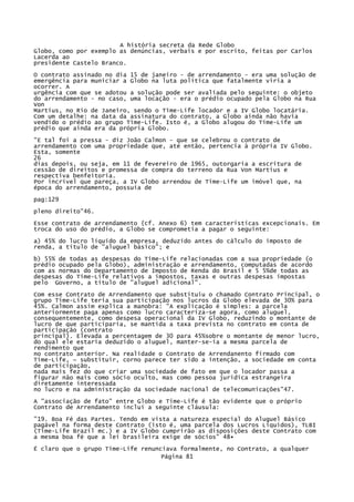 A história secreta da Rede Globo
Globo, como por exemplo as denúncias, verbais e por escrito, feitas por Carlos
Lacerda ao
presidente Castelo Branco.
O contrato assinado no dia 15 de janeiro - de arrendamento - era uma solução de
emergência para municiar a Globo na luta política que fatalmente viria a
ocorrer. A
urgência com que se adotou a solução pode ser avaliada pelo seguinte: o objeto
do arrendamento - no caso, uma locação - era o prédio ocupado pela Globo na Rua
Von
Martius, no Rio de Janeiro, sendo o Time-Life locador e a IV Globo locatária.
Com um detalhe: na data da assinatura do contrato, a Globo ainda não havia
vendido o prédio ao grupo Time-Life. Isto é, a Globo alugou do Time-Life um
prédio que ainda era da própria Globo.
"E tal foi a pressa - diz João Calmon - que se celebrou o contrato de
arrendamento com uma propriedade que, até então, pertencia à própria IV Globo.
Esta, somente
26
dias depois, ou seja, em 11 de fevereiro de 1965, outorgaria a escritura de
cessão de direitos e promessa de compra do terreno da Rua Von Martius e
respectiva benfeitoria.
Por incrível que pareça, a IV Globo arrendou de Time-Life um imóvel que, na
época do arrendamento, possuía de
pag:129
pleno direito"46.
Esse contrato de arrendamento {cf. Anexo 6) tem características excepcionais. Em
troca do uso do prédio, a Globo se comprometia a pagar o seguinte:
a) 45% do lucro líquido da empresa, deduzido antes do cálculo do imposto de
renda, a título de "aluguel básico"; e
b) 55% de todas as despesas do Time-Life relacionadas com a sua propriedade (o
prédio ocupado pela Globo), administração e arrendamento, computadas de acordo
com as normas do Departamento de Imposto de Renda do Brasil e 5 5%de todas as
despesas do Time-Life relativos a impostos, taxas e outras despesas impostas
pelo Governo, a título de "aluguel adicional".
Com esse Contrato de Arrendamento que substituiu o chamado Contrato Principal, o
grupo Time-Life teria sua participação nos lucros da Globo elevada de 30% para
45%. Calmon assim explica a manobra: "A explicação é simples: a parcela
anteriormente paga apenas como lucro caracteriza-se agora, como aluguel,
consequentemente, como despesa operacional da IV Globo, reduzindo o montante de
lucro de que participaria, se mantida a taxa prevista no contrato em conta de
participação (contrato
principal). Elevada a percentagem de 30 para 45%sobre o montante de menor lucro,
do qual ele estaria deduzido o aluguel, manter-se-ia a mesma parcela de
rendimento que
no contrato anterior. Na realidade o Contrato de Arrendanento firmado com
Time-Life, ~ substituir, corno parece ter sido a intenção, a sociedade em conta
de participação,
nada mais fez do que criar uma sociedade de fato em que o locador passa a
figurar não mais como sócio oculto, mas como pessoa jurídica estrangeira
diretamente interessada
no lucro e na administração da sociedade nacional de telecomunicações"47.
A "associação de fato" entre Globo e Time-Life é tão evidente que o próprio
Contrato de Arrendamento inclui a seguinte cláusula:
"19. Boa Fé das Partes. Tendo em vista a natureza especial do Aluguel Básico
pagável na forma deste Contrato (isto é, uma parcela dos Lucros Líquidos), TLBI
(Time-Life Brazil mc.) e a IV Globo cumprirão as disposições deste Contrato com
a mesma boa fé que a lei brasileira exige de sócios" 48•
É claro que o grupo Time-Life renunciava formalmente, no Contrato, a qualquer
Página 81

 