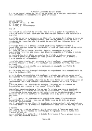 A história secreta da Rede Globo
direito de possuir cotas de capital da IV Globo, ou a qualquer responsabilidade
pelas atividades de radiodifusão ou pela orientação

NOTA DE RODAPÉ:
46. CALMON. Op.cit., p. 186.
47. Ibidem, p. 186.
48. Ibidem, p. 270.VerAnexo7.
pag:130
intelectual ou comercial da IV Globo. Mas é óbvio o poder de ingerência da
Time-Life sobre a Globo. Isso pode ser avaliado por cláusulas que determinam o
seguinte:
a) A Globo se obriga a apresentar ao Time-Life, no prazo de 15 dias, a contar do
término de cada mês, um balanço mensal, bem como um demonstrativo da receita e
excedentes do respectivo mês e da parte do ano civil que já houver decorrido
(clâusula4).
b) O grupo Time-Life e Ernest & Ernest (auditores) "poderão visitar e
inspecionar qualquer parte da Propriedade, e tanto um como o outro terão acesso
direto a todos
os livros de contabilidade, arquivos, faturas, documentos de caixa e
comprovantes relativos aos mesmos, que disserem respeito à IV Globo, e poderão
discutir com
os funcionários da IV Globo os negócios da IV Globo e todos os assuntos
relativos à Propriedade sempre que TLBI (Time-Life Brazil Inc.)e Ernest &
Ernesto desejarem" (cláusula4).
c) A Globo deve assumir, por sua conta e risco, qualquer responsabilidade
privativa imputável a Time-Lífe e qualquer ação judicial de vulto, nos termos
definidos
pelo contrato, só será movida com a aprovação do advogado brasileiro de
Time-Life (cláusula 11).
d) a IV Globo não fará quaisquer mudanças na Propriedade sem o consentimento de
Time-Life (cláusula 12).
e) "A TV Globo não participará de qualquer transação estranha ao curso normal
dos negócios relacionados com as suas Atividades de Radiodifusão" (cláusula 19).
f) "A TV Globo não alugará, adquirirá ou de outra forma utilizará instalações em
concorrência com as que compõem a Propriedade, devendo outros sim, a menos
que
Time-Life Brazil Imc. concorde por escrito, funcionar exclusivamente em
dependências que integrem a Propriedade" (cláusula 20).
João Calmon também destacou o fato de que foi criada uma empresa destinada
especialmente à assinatura do Contrato de Arrendamento. E também ressalta a
circunstância de que esta empresa foi constituída no Estado norte-americano de
Delaware: "O primeiro contrato foi assinado entre a IV Globo e um grupo
americano,
Time
mc. (,..) Depois, foi assinado outro contrato com Time-Life Broadcasting
Intemational. O terceiro - esse que dá 45%do lucro da IV Globo ao grupo
Time-Life, estranhamente
não foi assinado nem com Time-Life Broadcasting International. Foi assinado com
Time-Lífe Brazil Inc. E ainda mais estranhamente: esse contrato foi registrado e
a empresa
constituída no Estado de Delaware. (...) Esse Estado é famoso em matéria de
contratos ou de facilidades na constituição de empresas porque é muito menos
rigoroso do que são
outros estados desse pais. (...) O Estado de Delaware é famoso porque tem uma
legislação extremamente liberal.
Página 82

 