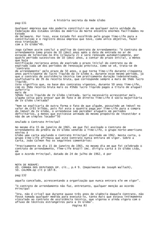 A história secreta da Rede Globo
pag:131
Qualquer empresa que não poderia constituir-se em qualquer outra unidade da
Federação dos Estados Unidos da América do Norte encontra enormes facilidades no
Estado
de Delaware. Por isso, esse Estado foi escolhido pelo grupo Time-Life para a
constituição e o registro dessa empresa que teve, como único objetivo, fazer
essa transação
com a IV Globo"49.
Jogo Calmon assim conclui a análise do Contrato de Arrendamento: "O Contrato de
arrendamento temo prazo de 10 (dez) anos após a data de entrada no ar de
estação de televisão no Rio (cláusula 2) e será renovado automaticamente, por
quatro período sucessivos de 10 (dez) anos, a contar do prazo Inicial, a menos
que haja
notificação recíproca antes de expirado o prazo inicial do contrato ou de
expirado cada um dos períodos de renovação prevista. Como se vê, trata-se de
'contrato
de arrendamento' pelo prazo de 50 anos, o que torna Time-Life durante cinqüenta
anos participante do lucro líquido da IV Globo e, durante esse mesmo período, já
que o contrato de assistência técnica tem praticamente duração indeterminada,
usufrutuária de 3% da receita bruta, que corresponde sempre a mais de 5%do lucro
líquido.
Isto significa que, na base dos contratos vigentes, durante 50 anos Time-Life,
com os 3%da receita bruta mais os 45%do lucro líquido pagos a título de aluguel
auferiria
mais de
50%do lucro líquido de IV Globo Limitada. Seria necessário acrescentar mais
alguma coisa para provar que de fato e de direito Time-Life é sócia majoritária
de IV Globo Limitada?
"Nem se explicaria de outra forma o
valor de Cr$1 bilhão, pois foi esta
do imóvel da IV Globo, o arrendasse
deficitários, a menos que estivesse
não de um simples locador"50

fato de que alguém, possuindo um imóvel no
a quantia paga por Time-Life para a compra
sem perceber aluguéis em períodos
animado do mesmo propósito de investidor e

Anulado o Contrato Principal
No mesmo dia 15 de janeiro de 1965, em que foi assinado o Contrato de
Arrendamento do prédio da IV Globo vendido à Time-Life, o grupo norte-americano
enviou à
Globo uma carta anulando o Contrato Principal assinado em 1962. Nesta carta, o
grupo Iime-Life afirmava que este Contrato nunca entrara em vigor. Sobre a
carta, João Calmon fez os seguintes comentários:
"Precisamente no dia 15 de janeiro de 1965, no mesmo dia em que foi celebrado o
contrato de arrendamento, Time-Life Brazil Imc. dirigiu carta à IV Globo Ltda,
em
que o Acordo Principal, datado de 24 de julho de 1962, é por

NOTA DE RODAPÉ:
49. CÂMARA DOS DEPUTADOS OP. cit., p.4 9. (Depoimento de Joseph Wallach),
50. CALM0N.op cit p 187-8.
pag:132
aquela cancelado, acrescentando a organização que nunca entrara ele em vigor".
"O contrato de arrendamento não faz, entretanto, qualquer menção ao Acordo
Principal
"Ora, não é crivel que durante quase três anos de vigência daquele Contrato, não
fosse tomada qualquer medida para executá-lo, tanto mais que estava intimamente
vinculado ao contrato de assistência técnica, que vigorou e ainda vigora com o
afluxo de técnicos estrangeiros para a IV Globo".
Página 83

 