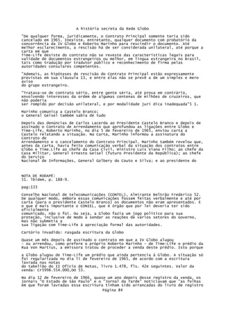 A história secreta da Rede Globo
"De qualquer forma, juridicamente, o Contrato Principal somente teria sido
cancelado em 1965. Inexiste, entretanto, qualquer documento com probatório da
concorrência da IV Globo e Roberto Marinho para rescindir o documento. Até
melhor esclarecimento, a rescisão há de ser considerada unilateral, até porque a
carta em que
Time-Life desiste do contrato não se reveste das características legais para
validade de documentos estrangeiros ou melhor, em língua estrangeira no Brasil,
tais como tradução por tradutor público e reconhecimento de firma pelas
autoridades consulares competentes.
"Ademais, as hipóteses de rescisão do Contrato Principal estão expressamente
previstas em sua cláusula 13, e entre elas não se prevê a de um simples e mero
aviso
do grupo estrangeiro.
"Tratava-se de contrato sério, entre gente séria, até prova em contrário,
envolvendo interesses da ordem de algumas centenas de milhões de cruzeiros, que
não poderia
ser rompido por decisão unilateral, e por modalidade jurí dica inadequada"5 1.
Marinho comunica a Castelo Branco;
o General Geisel também sabia de tudo
Depois das denúncias de Carlos Lacerda ao Presidente Castelo Branco e depois de
assinado o Contrato de Arrendamento que aprofundou as ligações entre Globo e
Time-Life, Roberto Marinho, no dia 5 de fevereiro de 1965, enviou carta a
Castelo relatando a situação. Na Carta, Marinho informou a assinatura do
Contrato de
Arrendamento e o cancelamento do Contrato Principal. Marinho também revelou que,
antes da carta, havia feito comunicação verbal da situação dos contratos entre
Globo e Time.Life ao chefe da Casa Civil, ministro Luís Viana Filho; ao chefe da
Casa Militar, General Ernesto Geisel (futuro Presidente da República); ao chefe
do Serviço
Nacional de Informações, General Golbery do Couto e Silva; e ao presidente do

NOTA DE RODAPÉ:
51. lbidem, p. 188-9.
pag:133
Conselho Nacional de telecomunicações (CONTEL), Almirante Beltrão Frederico 52.
De qualquer modo, embora essas comunicações fossem feitas verbalmente e até por
carta (para o presidente Castelo Branco) os documentos não eram apresentados. E
o que ë mais importante o CONIEL, que é órgão que por lei deveria ter sido
oficialmente
comunicado, não o foi. Ou seja, a Globo fazia um jogo político para sua
proteção, inclusive de modo a sondar as reações de vários setores do Governo,
mas não submetia a
sua ligação com Time-Life à apreciação formal das autoridades.
Cartório invadido: rasgada escritura da Globo
Quase um mês depois de assinado o contrato em que a IV Globo alugou
- ou arrendou, como prefere o próprio Roberto Marinho - de Time-Life o prédio da
Rua Von Martius, a emissora tratou de proceder a venda deste prédio. Isto porque
a Globo alugou de Time-Life um prédio que ainda pertencia à Globo. A situação só
foi regularizada no dia li de fevereiro de 1965, de acordo com a escritura
lavrada nas notas
do tabelião do II Ofício de Notas, livro 1.478, fls. 42e seguintes. Valor da
venda: Cr5998.554.000,OO 53.
No dia 12 de fevereiro de 1966, quase um ano depois desse registro da venda, os
jornais "O Estado de São Paulo" e o "Jornal da Tarde" noticiavam que "as folhas
em que foram lavradas essa escritura tinham sido arrancadas do livro de registro
Página 84

 