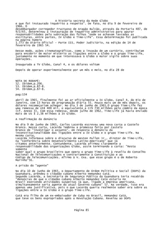 A história secreta da Rede Globo
e que foi instaurado inquérito a respeito". De fato, no dia 9 de fevereiro de
1966, 0
desembargador corregedor Fructuoso de Aragão Bulcão, através da Portaria 487, de
9/2/65, determinou a instauração de inquérito administrativo para apurar
responsabilidades pela subtração das folhas "onde se achavam lavradas as
escrituras, entre partes, IV Globo e Time-Life". Essa determinação foi publicada
na página número
1.773 do Diário Oficial - Parte III, Poder Judiciário, na edição de 14 de
fevereiro de 1965 54.
Desse modo, ações cinematográficas, como a invasão de um cartório, contribuíam
para encobrir de maior mistério as ligações entre a Globo e o grupo Time-Life,
justamente no momento em que interessava à Globo o maior sigilo sobre suas
operações.
Inaugurada a TV Globo, Canal 4, e os dólares voltam
Depois de operar experimentalmente por um mês e meio, no dia 28 de

NOTA DE RODAPÉ:
52. Ibidem,p.206.
53. Ibidem,p.87-8.
54. Ibidem,p.87-8.
pag:134
abril de 1965, finalmente foi ao ar oficialmente a IV Globo, Canal 4, do Rio de
Janeiro, com 13 horas de programação diária 55. Pouco mais um de mês depois, os
dólares recomeçariam achegar. No dia 3 de junho de 1965,0 grupo Time-Life fez
uma remessa de US$ 400 mil, o equivalente a Cr$ 730 milhões pelo câmbio da época
(cf. Anexo 3). Com essa remessa, desde julho de 1962, Time-Life já havia enviado
mais de US $ 2,38 milhões à IV Globo.
A reafirmação da denúncia
No dia 9 de junho de 1965, Carlos Lacerda escreveu uma nova carta a Castelo
Branco. Nessa carta, Lacerda lembrou a promessa feita por Castelo
Branco de "investigar o assunto", em resposta à denúncia da
inconstitucionalidade das ligações entre a IV Globo e o grupo Time-Life. Na
mesma carta,
Lacerda informava sobre o discurso de Weston Pullen Jr., diretor de Time-Life,
na "Conferência sobre Desenvolvimento Latino-Americano" que já
citamos anteriormente. Contundente, Lacerda afirmou claramente a
responsabilidade das organizações Globo, assim terminando a carta: "Resta
somente
saber qual o grupo brasileiro que opera o grupo Time-Life à revelia do Conselho
Nacional de Telecomunicações e contrariamente à Constituição e ao
Código de Telecomunicações. Afirmo à V. Exa. que esse grupo é o de Roberto
Marinho"56.
A prisão do "agente"
No dia 10 de junho de 1965, o Departamento de Ordem Política e Social (DOPS) da
Guanabara, prendeu o cidadão cubano Alberto Hemandez Catá.
Segundo Lacerda, a Secretaria de Segurança Pública da Guanabara teria recebido
"denúncias de que o cidadão cubano Alberto Hemandez Catá estaria no
Brasil exercendo atividades suspeitas já que, ligado a empresa americana,
simultaneamente seria agente do atual Governo cubano" 57. Na verdade, isso era
apenas uma justificativa, pois o que Lacerda queria realmente saber era sobre as
ligações entre a IV Globo e o grupo Time-Life.
Catá era filho de um ex-embaixador de Cuba no Brasil, Hemandez Catá,
que teve os bens expropriados após a Revolução Cubana. Revelou ao DOPS

Página 85

 