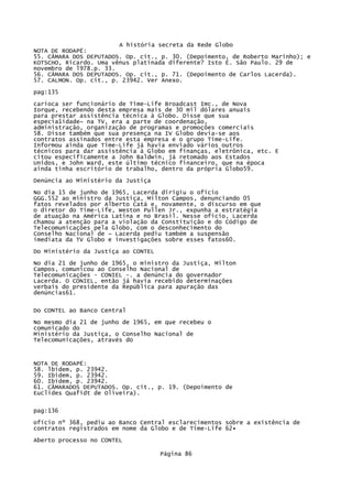 A história secreta da Rede Globo
NOTA DE RODAPÉ:
55. CÃMARA DOS DEPUTADOS. Op. cit., p. 30. (Depoimento, de Roberto Marinho); e
KOTSCHO, Ricardo. Uma vênus platinada diferente? Isto É. São Paulo. 29 de
novembro de l978.p. 33.
56. CÂMARA DOS DEPUTADOS. Op. cit., p. 71. (Depoimento de Carlos Lacerda).
57. CALMON. Op. cit., p. 23942. Ver Anexo.
pag:135
carioca ser funcionário de Time-Life Broadcast Imc., de Nova
Iorque, recebendo desta empresa mais de 30 mil dólares anuais
para prestar assistência técnica à Globo. Disse que sua
especia1idade~ na TV, era a parte de coordenação,
administração, organização de programas e promoções comerciais
58. Disse também que sua presença na IV Globo devia-se aos
contratos assinados entre esta empresa e o grupo Time-Life.
Informou ainda que Time-Life já havia enviado vários outros
técnicos para dar assistência à Globo em finanças, eletrônica, etc. E
citou especificamente a John Baldwin, já retomado aos Estados
Unidos, e John Ward, este último técnico financeiro, que na época
ainda tinha escritório de trabalho, dentro da própria Globo59.
Denúncia ao Ministério da Justiça
No dia 15 de junho de 1965, Lacerda dirigiu o ofício
GGG.552 ao ministro da Justiça, Milton Campos, denunciando 05
fatos revelados por Alberto Catá e, novamente, o discurso em que
o diretor do Time-Lífe, Weston Pullen Jr., expunha a estratégia
de atuação na América Latina e no Brasil. Nesse oficio, Lacerda
chamou a atenção para a violação da Constituição e do Código de
Telecomunicações pela Globo, com o desconhecimento do
Conselho Nacional de ~ Lacerda pediu também a suspensão
imediata da TV Globo e investigações sobre esses fatos60.
Do Ministério da Justiça ao CONTEL
No dia 21 de junho de 1965, o ministro da Justiça, Milton
Campos, comunicou ao Conselho Nacional de
Telecomunicações - CONIEL -. a denúncia do governador
Lacerda. O CONIEL, então já havia recebido determinações
verbais do presidente da República para apuração das
denúncias61.
Do CONTEL ao Banco Central
No mesmo dia 21 de junho de 1965, em que recebeu o
comunicado do
Ministério da Justiça, o Conselho Nacional de
Telecomunicações, através do

NOTA DE RODAPÉ:
58. lbidem, p. 23942.
59. Ibidem, p. 23942.
60. Ibidem, p. 23942.
61. CÃMARADOS DEPUTADOS. Op. cit., p. 19. (Depoimento de
Euclides Quafidt de Oliveira).
pag:136
ofício nº 368, pediu ao Banco Central esclarecimentos sobre a existência de
contratos registrados em nome da Globo e de Time-Life 62•
Aberto processo no CONTEL
Página 86

 