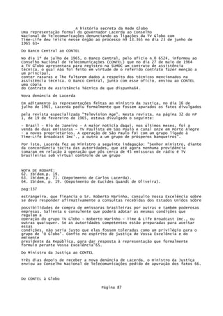 A história secreta da Rede Globo
Uma representação formal do governador Lacerda ao Conselho
Nacional de Telecomunicações denunciando as ligações da TV Globo com
Time-Life deu início nesse órgão ao processo n9 13.365 no dia 23 de junho de
1965 63•
Do Banco Central ao CONTEL
No dia 1º de julho de 1965, o Banco Central, pelo ofício n.0 6524, informou ao
Conselho Nacional de Telecomunicações (CONTEL) que no dia 27 de maio de 1964
a TV Globo apresentara para registro na SUMOC um contrato de assistência
técnica, o qual não foi feito em virtude de o referido contrato fazer menção a
um principal,
conter rasuras e lhe faltarem dados a respeito dos técnicos mencionados na
assistência técnica. O Banco Central, junto com esse ofício, enviou ao CONTEL
uma cópia
do Contrato de Assistência Técnica de que dispunha64.
Nova denúncia de Lacerda
Em aditamento às representações feitas ao ministro da Justiça, no dia 16 de
julho de 1965, Lacerda pediu formalmente que fossem apurados os fatos divulgados
pela revista especializada "Television Age". Nesta revista, na página 32 do nP
1, de 19 de fevereiro de 1965, estava divulgado o seguinte:
- Brasil - Rio de Janeiro - A maior notícia daqui, nos últimos meses, foi a
venda de duas emissoras - TV Paulista em São Paulo e canal onze em Porto Alegre
- a novos proprietários. A operação de São Paulo foi com um grupo ligado à
Time-Life Broadcast Imc'., a outra a um grupo de prósperos banqueiros".
Por isto, Lacerda fez ao Ministro a seguinte indagação: "Senhor ministro, diante
da concordância tácita das autoridades, que até agora nenhuma providência
tomaram em relação à operação que pôs cerca de 45 emissoras de rádio ë TV
brasileiras sob virtual controle de um grupo

NOTA DE RODAPÉ:
62. Ibidem,p. 19.
63. Ibidem,p. 71. (Depoimento de Carlos Lacerda).
64. Ibidem, p. 19. (Depoimento de Eucides Quandt de Oliveira).
pag:137
estrangeiro, que financia o Sr. Roberto Marinho, consulto Vossa Excelência sobre
se devo responder afirmativamente a consultas recebidas dos Estados Unidos sobre
possibilidades de compra de emissoras brasileiras por outras e também poderosas
empresas. Salienta o consulente que poderá adotar as mesmas condições que
regulam a
operação do grupo TV Globo - Roberto Marinho - Time & Life Broadcast Imc., ou
outras quaisquer. Se as autoridades competentes estão preparadas para aceitar
essas
condições, não seria justo que elas fossem toleradas como um privilégio para o
grupo de 'O Globo'. Confio no espírito de justiça de Vossa Excelência e do
eminente
presidente da República, para dar resposta à representação que formalmente
formulo perante Vossa Excelência"65.
Do Ministro da Justiça ao CONTEL
Três dias depois de receber a nova denúncia de Lacerda, o ministro da Justiça
enviou ao Conselho Nacional de Telecomunicações pedido de apuração dos fatos 66.

Do CONTEL à Globo
Página 87

 